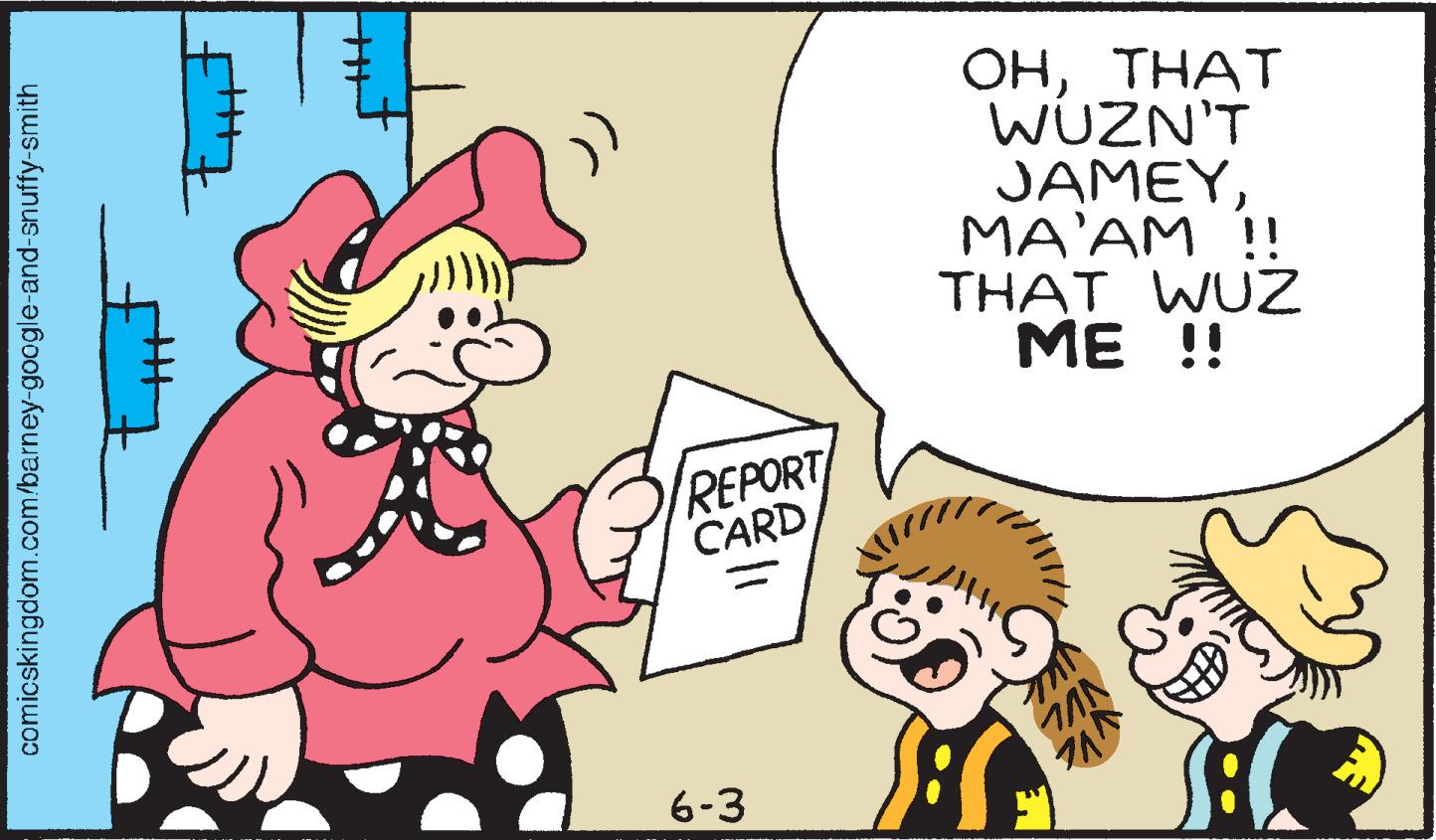 Font OCR: comicskingdom.com/barney-google-and-snuffy-smith REPORT CARD 6-3 OHTHAT WUZN'T JAMEYMA'AM !! THAT WUZ !! MAN 711 comicskingdom.com/barney-google-and-snuffy-smith REPORT CARD 6-3 OHTHAT WUZN'T JAMEYMA'AM !! THAT WUZ !! MAN 711