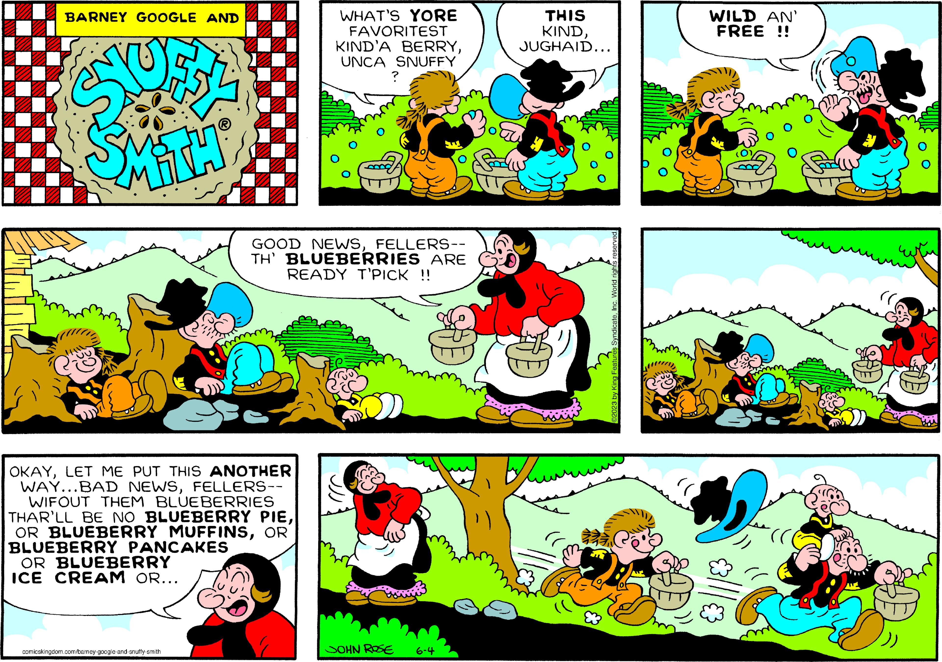 Organism OCR: BARNEY GOOGLE AND TH OKAYLET ME PUT THIS ANOTHER WAY...BAD NEWSFELLERS-- WIFOUT THEM BLUEBERRIES THAR'LL BE NO BLUEBERRY PIEOR BLUEBERRY PANCAKES OR BLUEBERRY ICE CREAM OR... comicskingdom.com/barney-google-and-snuffy-smith WHAT'S YORE FAVORITEST KIND'A BERRYUNCA SNUFFY ? GOOD NEWSFELLERS-- TH' BLUEBERRIES ARE READY T'PICK !! JOHN ROSE ww 6-4 THIS KINDJUGHAID... 2023 by King Features SyndicateInc. World rights reserved. WILD AN' FREE !! 3 (( BARNEY GOOGLE AND TH OKAYLET ME PUT THIS ANOTHER WAY ... BAD NEWSFELLERS- WIFOUT THEM BLUEBERRIES THAR'LL BE NO BLUEBERRY PIEOR BLUEBERRY MUFFINSOR BLUEBERRY PANCAKES OR BLUEBERRY ICE CREAM OR ... comicskingdom.com/barney-google-and-snuffy-smith WHAT'S YORE FAVORITEST KIND'A BERRYUNCA SNUFFY ? GOOD NEWSFELLERS- TH ' BLUEBERRIES ARE READY T'PICK !! JOHN ROSE ww 6-4 THIS KINDJUGHAID ... 2023 by King Features SyndicateInc. World rights reserved . WILD AN ' FREE !! 3 ( (