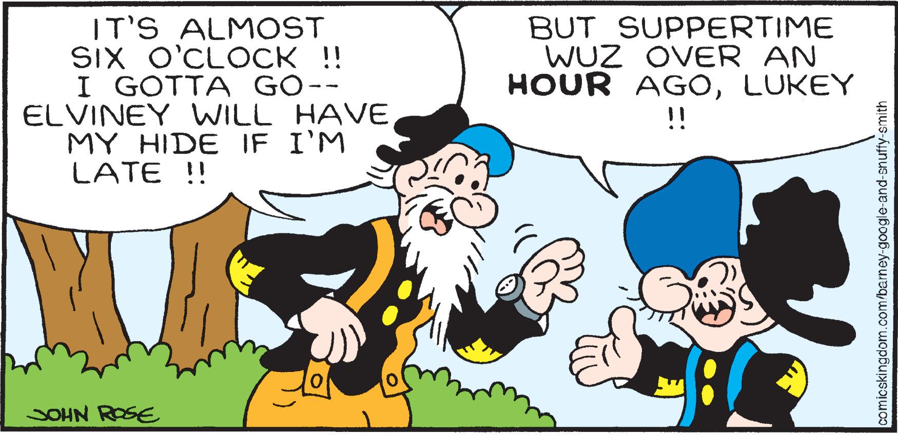 Interaction OCR: IT'S ALMOST SIX O'CLOCK !! I GOTTA GO-- ELVINEY WILL HAVE MY HIDE IF I'M LATE !! JOHN ROSE BUT SUPPERTIME WUZ OVER AN HOUR AGOLUKEY !! comicskingdom.com/barney-google-and-snuffy-smith IT'S ALMOST SIX O'CLOCK !! I GOTTA GO- ELVINEY WILL HAVE MY HIDE IF I'M LATE !! JOHN ROSE BUT SUPPERTIME WUZ OVER AN HOUR AGOLUKEY !! comicskingdom.com/barney-google-and-snuffy-smith