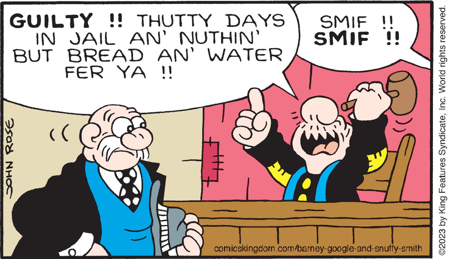 Finger OCR: GUILTY !! THUTTY DAYS IN JAIL AN' NUTHIN' BUT BREAD AN' WATER FER YA !! JOHN ROSE (( SMIF SMIF !! A comicskingdom.com/barney-google-and-snuffy-smith ©2023 by King Features SyndicateInc. World rights reserved. GUILTY !! THUTTY DAYS IN JAIL AN ' NUTHIN ' BUT BREAD AN ' WATER FER YA !! JOHN ROSE ( ( SMIF SMIF !! A comicskingdom.com/barney-google-and-snuffy-smith © 2023 by King Features SyndicateInc. World rights reserved .