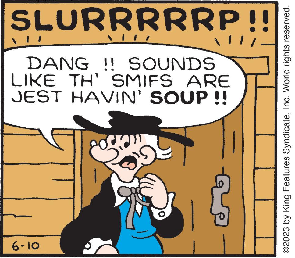 Line OCR: SLURRRRRP!! DANG !! SOUNDS LIKE TH' SMIFS ARE JEST HAVIN' SOUP !! 6-10 11. ©2023 by King Features SyndicateInc. World rights reserved. SLURRRRRP !! DANG !! SOUNDS LIKE TH ' SMIFS ARE JEST HAVIN ' SOUP !! 6-10 11 . © 2023 by King Features SyndicateInc. World rights reserved .