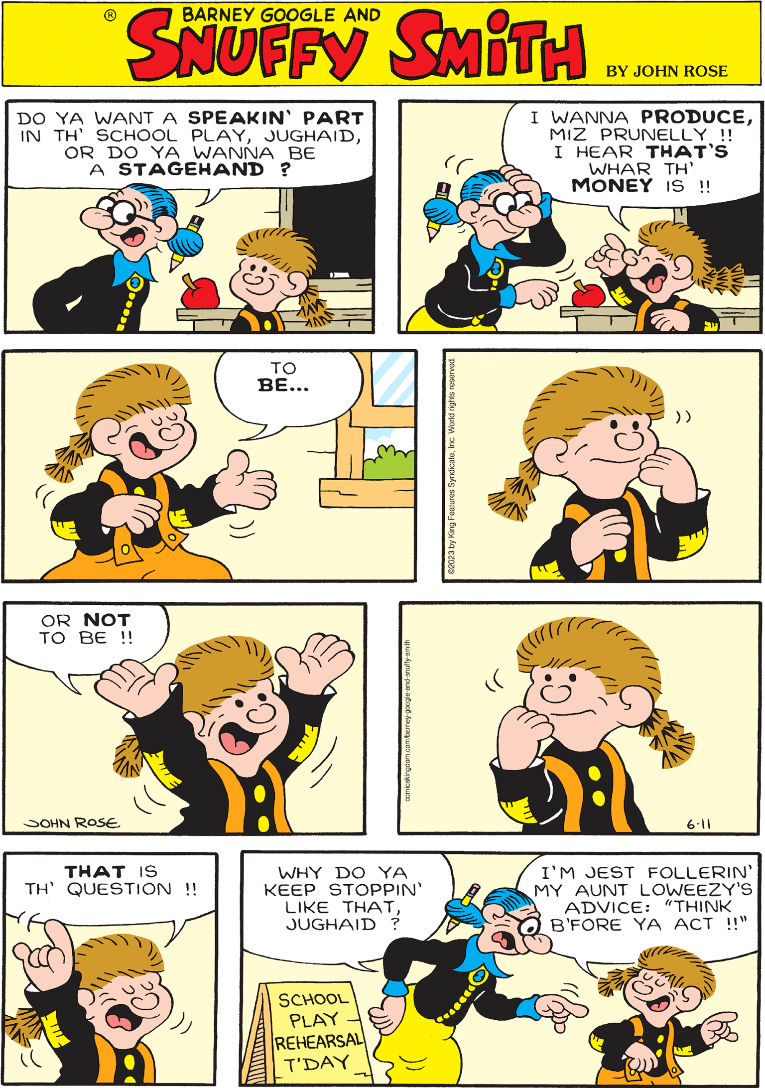 Human OCR: comicskingdom.com/barney-google-and-snuffy-smith BARNEY GOOGLE AND SKUFFY SKIMO (( (( TO BE... 6-11 DO YA WANT A SPEAKIN' PART IN TH' SCHOOL PLAYOR DO YA WANNA BE A STAGEHAND? ©2023 by King Features SyndicateInc. World rights reserved. THAT IS TH' QUESTION !! ll )) WHY DO YA KEEP STOPPIN' LIKE THATJUGHAID ? SCHOOL PLAY REHEARSAL T'DAY (( OR NOT TO BE !! JOHN ROSE I WANNA PRODUCEMIZ PRUNELLY !! I HEAR THAT'S WHAR TH' MONEY IS !! P I'M JEST FOLLERIN' MY AUNT LOWEEZY'S ADVICE: "THINK B'FORE YA ACT !!" comicskingdom.com/barney-google-and-snuffy-smith BARNEY GOOGLE AND SKUFFY SKIMO ( ( ( ( TO BE ... 6-11 DO YA WANT A SPEAKIN ' PART IN TH ' SCHOOL PLAYOR DO YA WANNA BE A STAGEHAND ? © 2023 by King Features SyndicateInc. World rights reserved . THAT IS TH ' QUESTION !! ll ) ) WHY DO YA KEEP STOPPIN ' LIKE THATJUGHAID ? SCHOOL PLAY REHEARSAL T'DAY ( ( OR NOT TO BE !! JOHN ROSE I WANNA PRODUCEMIZ PRUNELLY !! I HEAR THAT'S WHAR TH ' MONEY IS !! P I'M JEST FOLLERIN ' MY AUNT LOWEEZY'S ADVICE : " THINK B'FORE YA ACT !! "
