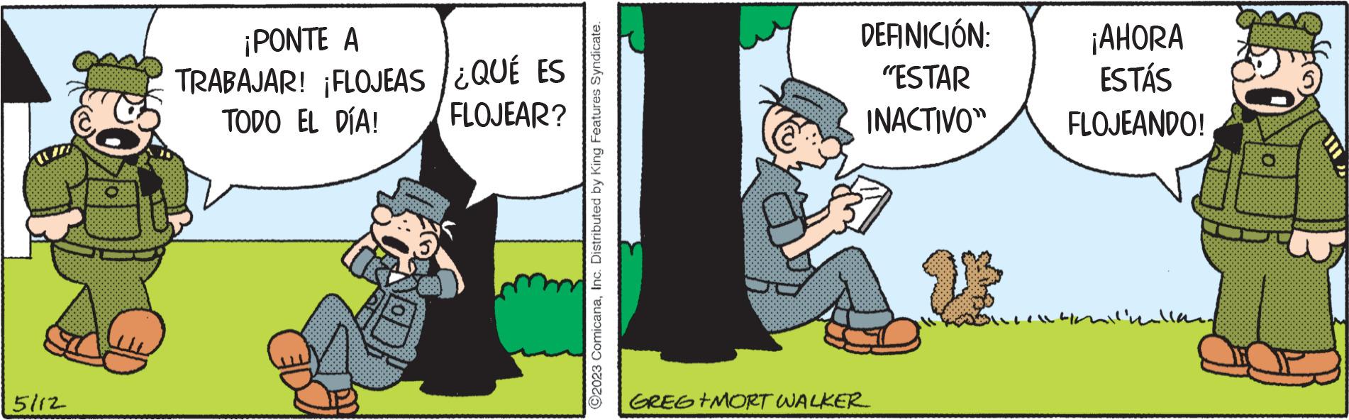 Humour OCR: 5112 ¡PONTE A TRABAJAR! ¡FLOJEAS TODO EL DÍA! ¿QUÉ ES FLOJEAR? C2023 ComicanaInc. Distributed by King Features Syndicate. DEFINICIÓN: "ESTAR INACTIVO" GREG +MORT WALKER ¡AHORA ESTÁS FLOJEANDO! milkallan 5112 ¡ PONTE A TRABAJAR ! ¡ FLOJEAS TODO EL DÍA ! ¿ QUÉ ES FLOJEAR ? C2023 ComicanaInc. Distributed by King Features Syndicate . DEFINICIÓN : " ESTAR INACTIVO " GREG + MORT WALKER ¡ AHORA ESTÁS FLOJEANDO ! milkallan