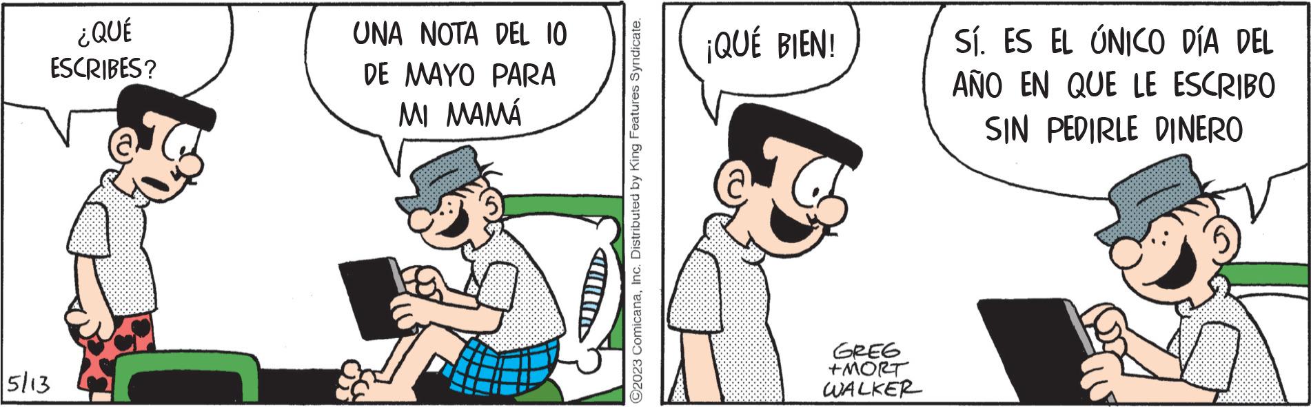 Fictional character OCR: ¿QUÉ ESCRIBES? 5/13 UNA NOTA DEL 10 DE MAYO PARA MI MAMÁ ?2023 ComicanaInc. Distributed by King Features Syndicate. ¡QUÉ BIEN! GREG +MORT WALKER Sí. ES EL ÚNICO DÍA DEL AÑO EN QUE LE ESCRIBO SIN PEDIRLE DINERO ¿ QUÉ ESCRIBES ? 5/13 UNA NOTA DEL 10 DE MAYO PARA MI MAMÁ ?2023 ComicanaInc. Distributed by King Features Syndicate . ¡ QUÉ BIEN ! GREG + MORT WALKER Sí . ES EL ÚNICO DÍA DEL AÑO EN QUE LE ESCRIBO SIN PEDIRLE DINERO