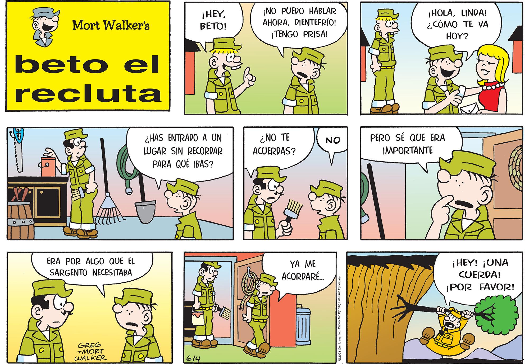 Art OCR: beto el recluta M Mort Walker's OOO ERA POR ALGO QUE EL SARGENTO NECESITABA GREG +MORT WALKER ¡HEYBETO! ¿HAS ENTRADO A UN LUGAR SIN RECORDAR PARA QUÉ IBAS? 614 ¡NO PUEDO HABLAR AHORADIENTEFRÍO! ¡TENGO PRISA! ¿NO TE ACUERDAS? YA ME ACORDARÉ... NO ?2023 ComicanaInc. Distributed by King Features Syndicate. ¡HOLALINDA! ¿CÓMO TE VA HOY? PERO SÉ QUE ERA IMPORTANTE ¡HEY! ¡UNA CUERDA! ¡POR FAVOR! beto el recluta M Mort Walker's OOO ERA POR ALGO QUE EL SARGENTO NECESITABA GREG + MORT WALKER ¡ HEYBETO ! ¿ HAS ENTRADO A UN LUGAR SIN RECORDAR PARA QUÉ IBAS ? 614 ¡ NO PUEDO HABLAR AHORADIENTEFRÍO ! ¡ TENGO PRISA ! ¿ NO TE ACUERDAS ? YA ME ACORDARÉ ... NO ?2023 ComicanaInc. Distributed by King Features Syndicate . ¡ HOLALINDA ! ¿ CÓMO TE VA HOY ? PERO SÉ QUE ERA IMPORTANTE ¡ HEY ! ¡ UNA CUERDA ! ¡ POR FAVOR !