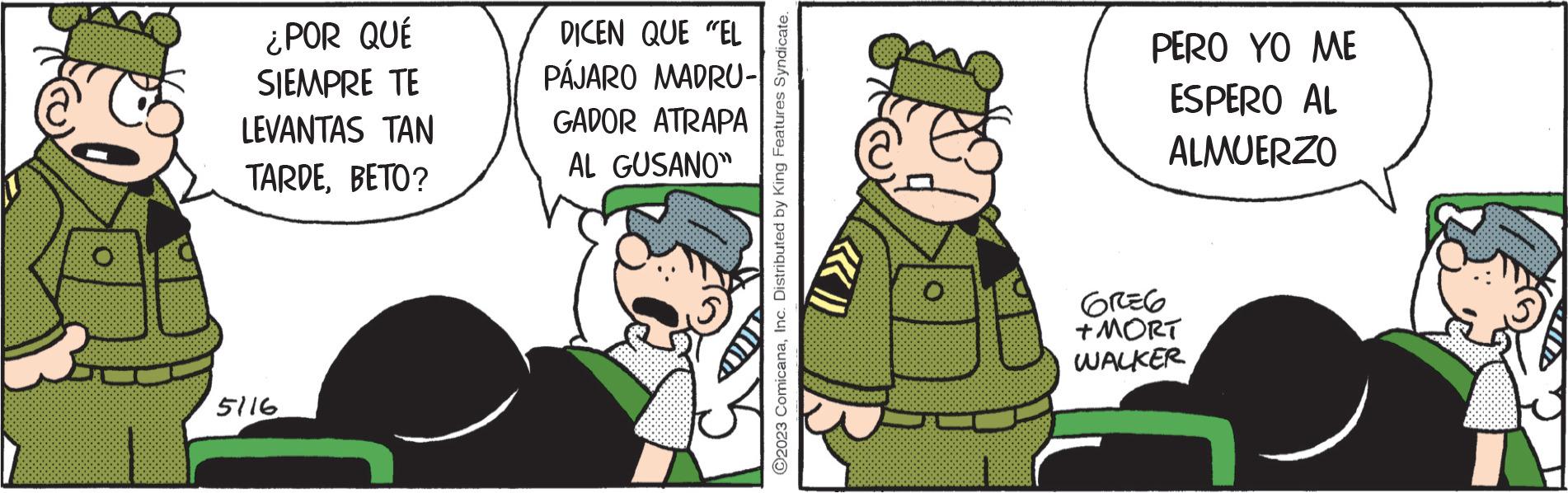 Event OCR: ¿POR QUÉ SIEMPRE TE LEVANTAS TAN TARDEBETO? 5116 DICEN QUE "EL PÁJARO MADRU- GADOR ATRAPA AL GUSANO" O2023 ComicanaInc. Distributed by King Features Syndicate. O PERO YO ME ESPERO AL ALMUERZO GREG +MORT WALKER ¿ POR QUÉ SIEMPRE TE LEVANTAS TAN TARDEBETO ? 5116 DICEN QUE " EL PÁJARO MADRU GADOR ATRAPA AL GUSANO " O2023 ComicanaInc. Distributed by King Features Syndicate . O PERO YO ME ESPERO AL ALMUERZO GREG + MORT WALKER