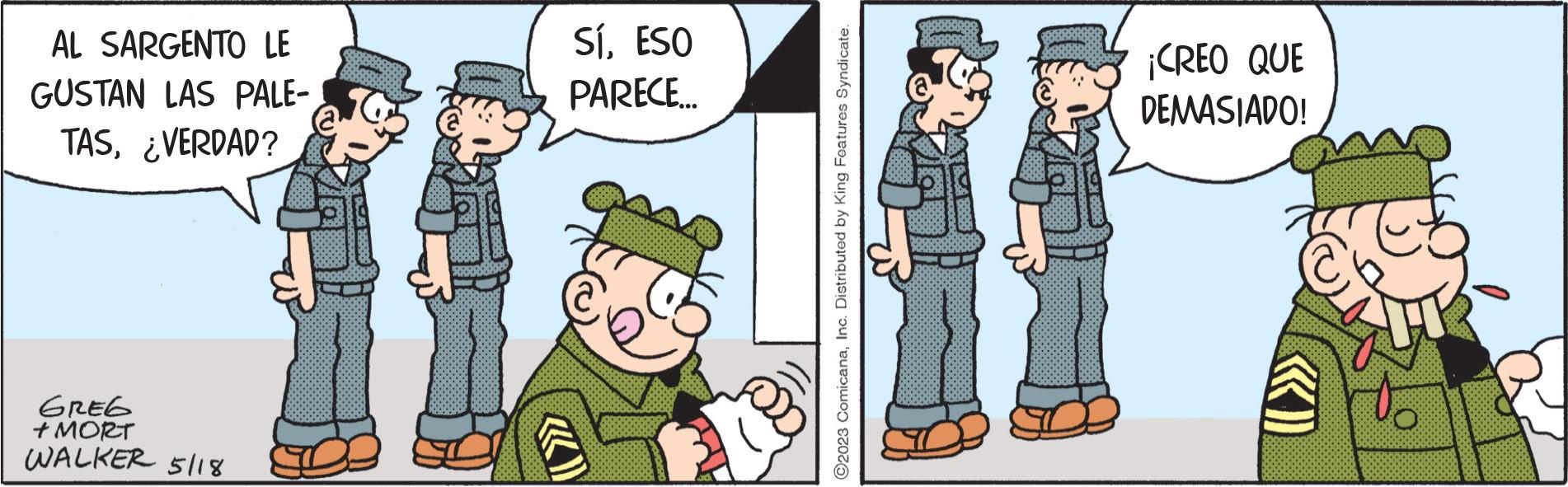People OCR: AL SARGENTO LE GUSTAN LAS PALE- TAS¿VERDAD? GREG + MORT WALKER 5118 SíESO PARECE... «)) @ ?2023 ComicanaInc. Distributed by King Features Syndicate. ¡CREO QUE DEMASIADO! AL SARGENTO LE GUSTAN LAS PALE TAS¿ VERDAD ? GREG + MORT WALKER 5118 SíESO PARECE ... « ) ) @ ?2023 ComicanaInc. Distributed by King Features Syndicate . ¡ CREO QUE DEMASIADO !