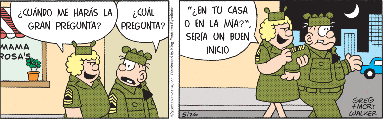 Event OCR: ¿CUÁNDO ME HARÁS LA ¿CUÁL GRAN PREGUNTA? PREGUNTA? ???? ROSA'S ©2023 ComicanaInc. Distributed by King Features Syndicate "¿EN TU CASA O EN LA MÍA?"SERÍA UN BUEN INICIO 5126 GREG + MORT WALKER ¿ CUÁNDO ME HARÁS LA ¿ CUÁL GRAN PREGUNTA ? PREGUNTA ? ???? ROSA'S © 2023 ComicanaInc. Distributed by King Features Syndicate " ¿ EN TU CASA O EN LA MÍA ? "SERÍA UN BUEN INICIO 5126 GREG + MORT WALKER