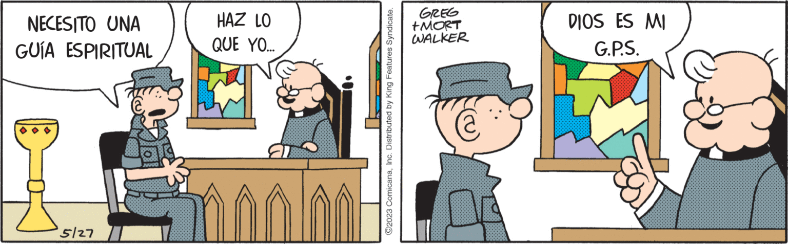 Hat OCR: NECESITO UNA GUÍA ESPIRITUAL 5/27 10000 HAZ LO QUE YO... ©2023 ComicanaInc. Distributed by King Features Syndicate. GREG +MORT WALKER 13 DIOS ES MI G.P.S. NECESITO UNA GUÍA ESPIRITUAL 5/27 10000 HAZ LO QUE YO ... © 2023 ComicanaInc. Distributed by King Features Syndicate . GREG + MORT WALKER 13 DIOS ES MI G.P.S.