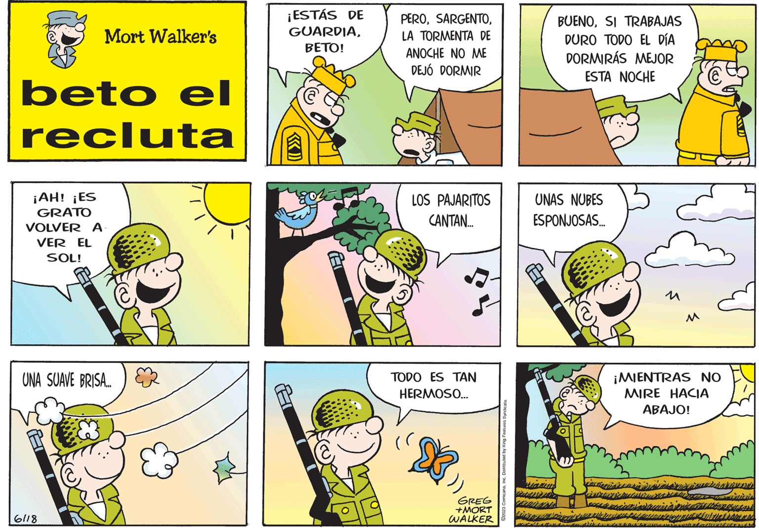 Rectangle OCR: beto el recluta ¡AH! ¡ES GRATO VOLVER A VER EL SOL! Mort Walker's UNA SUAVE BRISA... 6118 B ¡ESTÁS DE GUARDIABETO! PEROLA TORMENTA DE ANOCHE NO ME DEJÓ DORMIR B LOS PAJARITOS CANTAN.... TODO ES TAN HERMOSO... GREG +MORT WALKER ?2023 ComicanaInc. Distributed by King Features Syndicate. BUENOSI TRABAJAS DURO TODO EL DÍA DORMIRÁS MEJOR ESTA NOCHE UNAS NUBES ESPONJOSAS... M invencion € ¡MIENTRAS NO MIRE HACIA ABAJO! Ibbandueurs nice Med beto el recluta ¡ AH ! ¡ ES GRATO VOLVER A VER EL SOL ! Mort Walker's UNA SUAVE BRISA ... 6118 B ¡ ESTÁS DE GUARDIABETO ! PEROLA TORMENTA DE ANOCHE NO ME DEJÓ DORMIR B LOS PAJARITOS CANTAN .... TODO ES TAN HERMOSO ... GREG + MORT WALKER ?2023 ComicanaInc. Distributed by King Features Syndicate . BUENOSI TRABAJAS DURO TODO EL DÍA DORMIRÁS MEJOR ESTA NOCHE UNAS NUBES ESPONJOSAS ... M invencion € ¡ MIENTRAS NO MIRE HACIA ABAJO ! Ibbandueurs nice Med