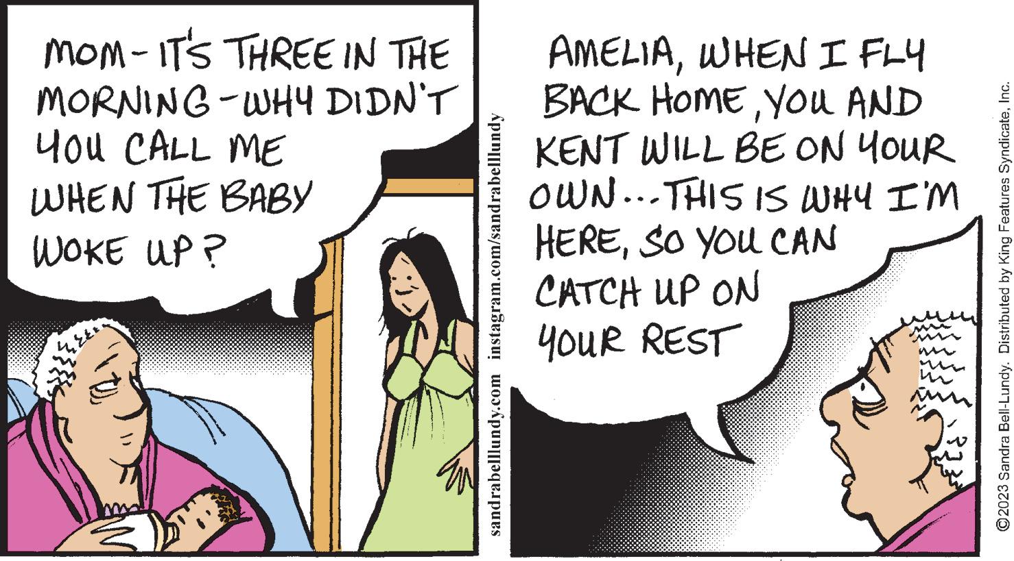Humour OCR: MOM-IT'S THREE IN THE MORNING-WHY DIDN'T YOU CALL ME WHEN THE BABY WOKE UP? sandrabelllundy.com instagram.com/sandrabelllundy AMELIAWHEN I FLY BACK HOMEYOU AND KENT WILL BE ON YOUR OWN... THIS IS WHY I'M HERESO YOU CAN CATCH UP ON YOUR REST m ?2023 Sandra Bell-Lundy. Distributed by King Features SyndicateInc. MOM - IT'S THREE IN THE MORNING - WHY DIDN'T YOU CALL ME WHEN THE BABY WOKE UP ? sandrabelllundy.com instagram.com/sandrabelllundy AMELIAWHEN I FLY BACK HOMEYOU AND KENT WILL BE ON YOUR OWN ... THIS IS WHY I'M HERESO YOU CAN CATCH UP ON YOUR REST m ?2023 Sandra Bell - Lundy . Distributed by King Features Syndicate