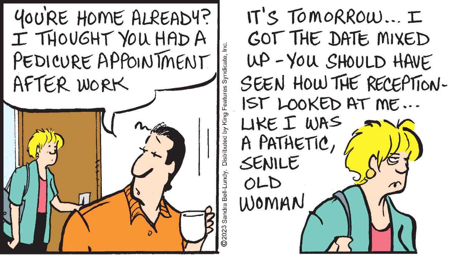 Font OCR: YOU'RE HOME ALREADY? I THOUGHT YOU HAD A PEDICURE APPOINTMENT AFTER WORK m ?2023 Sandra Bell-Lundy. Distributed by King Features SyndicateInc. IT'S TOMORROW... I GOT THE DATE MIXED UP - YOU SHOULD HAVE SEEN HOW THE RECEPTION- 1ST LOOKED AT ME... LIKE I WAS A PATHETICSENILE OLD WOMAN pal YOU'RE HOME ALREADY ? I THOUGHT YOU HAD A PEDICURE APPOINTMENT AFTER WORK m ?2023 Sandra Bell - Lundy . Distributed by King Features SyndicateInc. IT'S TOMORROW ... I GOT THE DATE MIXED UP - YOU SHOULD HAVE SEEN HOW THE RECEPTION 1ST LOOKED AT ME ... LIKE I WAS A PATHETICSENILE OLD WOMAN pal