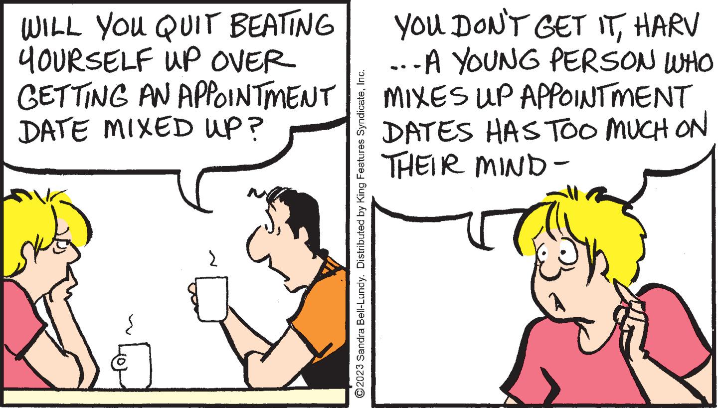 Line OCR: WILL YOU QUIT BEATING YOURSELF UP OVER GETTING AN APPOINTMENT DATE MIXED UP? ?2023 Sandra Bell-Lundy. Distributed by King Features SyndicateInc. YOU DON'T GET ITHARV ...A YOUNG PERSON WHO MIXES UP APPOINTMENT DATES HAS TOO MUCH ON THEIR MIND- WILL YOU QUIT BEATING YOURSELF UP OVER GETTING AN APPOINTMENT DATE MIXED UP ? ?2023 Sandra Bell - Lundy . Distributed by King Features SyndicateInc. YOU DON'T GET ITHARV ... A YOUNG PERSON WHO MIXES UP APPOINTMENT DATES HAS TOO MUCH ON THEIR MIND
