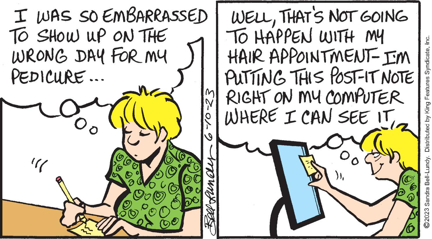 Happy OCR: I WAS SO EMBARRASSED TO SHOW UP ON THE WRONG DAY FOR MY PEDICURE... "11 Oo Bell Lundry6-10-23 WELLTHAT'S NOT GOING TO HAPPEN WITH MY HAIR APPOINTMENT- I'M PUTTING THIS POST-IT NOTE RIGHT ON MY COMPUTER WHERE I CAN SEE IT°0 }}Inc. I WAS SO EMBARRASSED TO SHOW UP ON THE WRONG DAY FOR MY PEDICURE ... " 11 Oo Bell Lundry6-10-23 WELLTHAT'S NOT GOING TO HAPPEN WITH MY HAIR APPOINTMENT- I'M PUTTING THIS POST - IT NOTE RIGHT ON MY COMPUTER WHERE I CAN SEE IT°0 } }?2023 Sandra Bell - Lundy . Distributed by King Features Syndicate
