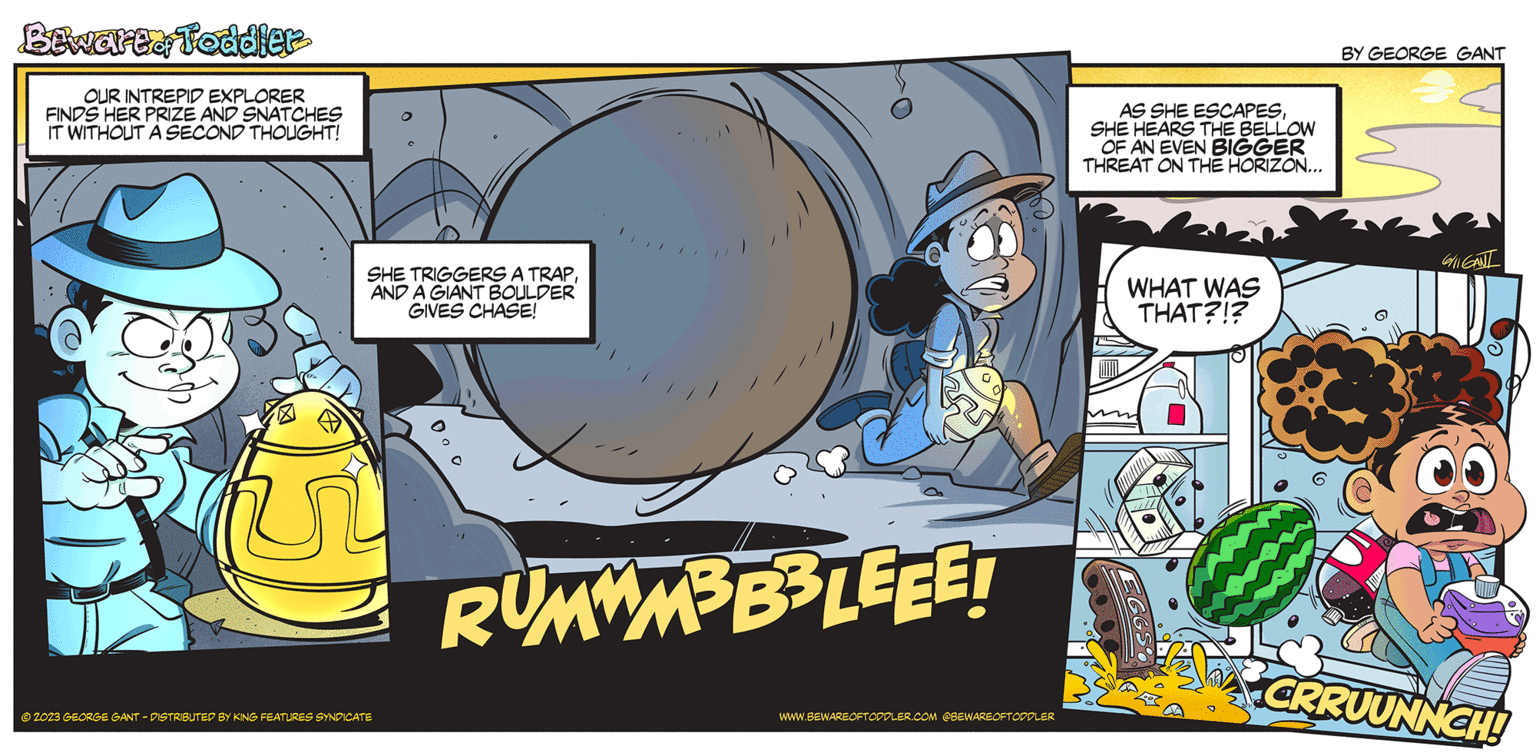Fiction OCR: Bewartof Toddler OUR INTREPID EXPLORER FINDS HER PRIZE AND SNATCHES IT WITHOUT A SECOND THOUGHT! SHE TRIGGERS A TRAPAND A GIANT BOULDER GIVES CHASE! (15) © 2023 GEORGE GANT - DISTRIBUTED BY KING FEATURES SYNDICATE 0.0 RUMWM³B³LEEE! WWW.BEWAREOFTODDLER.COM @BEWAREOFTODDLER AS SHE ESCAPESSHE HEARS THE BELLOW OF AN EVEN BIGGER THREAT ON THE HORIZON... WHAT WAS THAT?!? BY GEORGE GANT 6/11 GANI 88 CRRUUNNCH! Bewartof Toddler OUR INTREPID EXPLORER FINDS HER PRIZE AND SNATCHES IT WITHOUT A SECOND THOUGHT ! SHE TRIGGERS A TRAPAND A GIANT BOULDER GIVES CHASE ! ( 15 ) © 2023 GEORGE GANT - DISTRIBUTED BY KING FEATURES SYNDICATE 0.0 RUMWM³B³LEEE ! WWW.BEWAREOFTODDLER.COM @BEWAREOFTODDLER AS SHE ESCAPESSHE HEARS THE BELLOW OF AN EVEN BIGGER THREAT ON THE HORIZON ... WHAT WAS THAT ? ! ? BY GEORGE GANT 6/11 GANI 88 CRRUUNNCH !