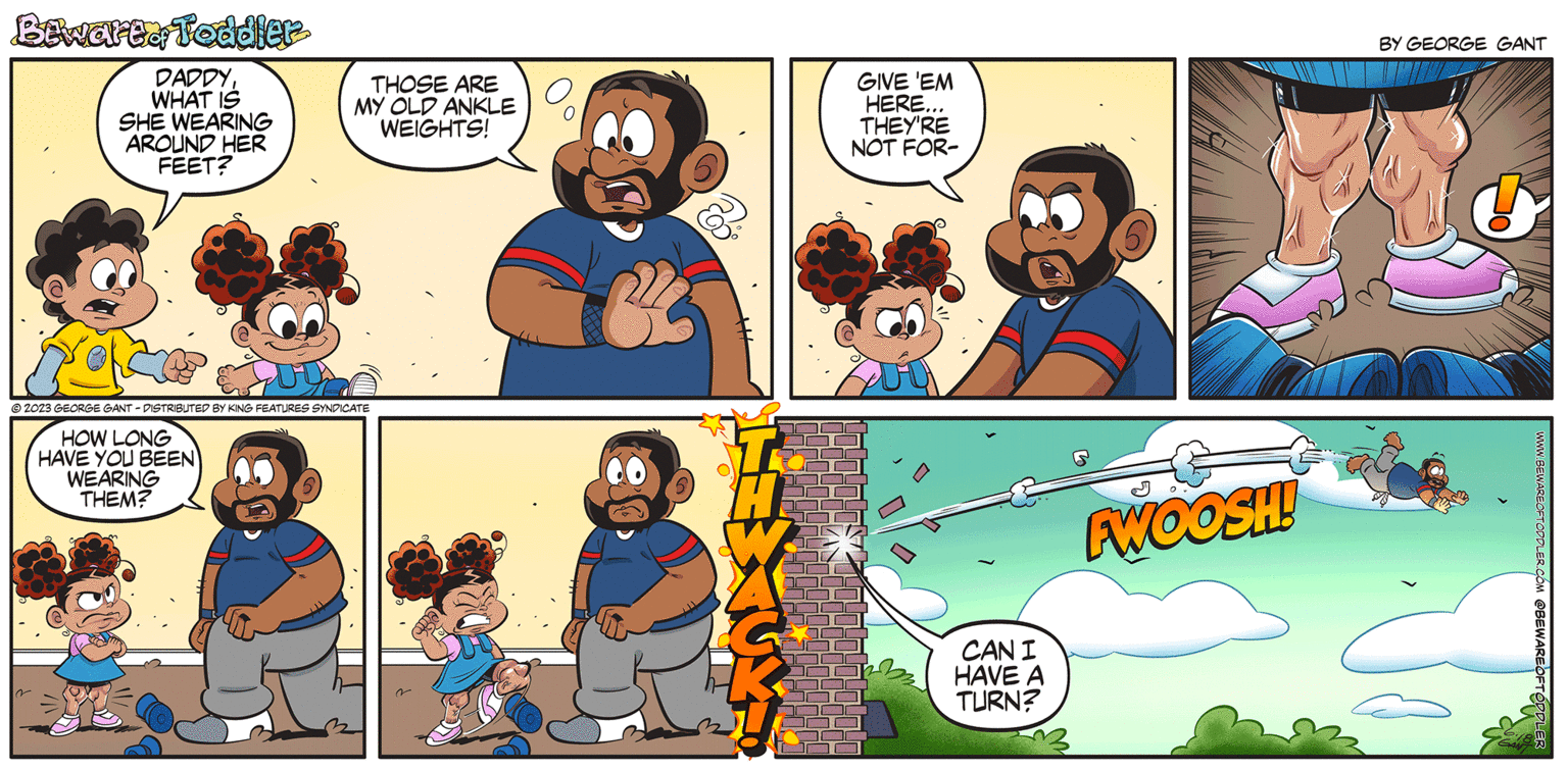 Adaptation OCR: Bewarta Toddler DADDYWHAT IS SHE WEARING AROUND HER FEET? THOSE ARE MY OLD ANKLE WEIGHTS! ?2023 GEORGE GANT-DISTRIBUTED BY KING FEATURES SYNDICATE HOW LONG HAVE YOU BEEN WEARING THEM? GIVE 'EM HERE... THEY'RE NOT FOR- CAN I HAVE A TURN? FWOOSH! BY GEORGE GANT OL WWW.BEWAREOFTODDLER.COM @BEWAREOFTODDLE Bewarta Toddler DADDYWHAT IS SHE WEARING AROUND HER FEET ? THOSE ARE MY OLD ANKLE WEIGHTS ! ?2023 GEORGE GANT - DISTRIBUTED BY KING FEATURES SYNDICATE HOW LONG HAVE YOU BEEN WEARING THEM ? GIVE ' EM HERE ... THEY'RE NOT FOR CAN I HAVE A TURN ? FWOOSH ! BY GEORGE GANT OL WWW.BEWAREOFTODDLER.COM @BEWAREOFTODDLE