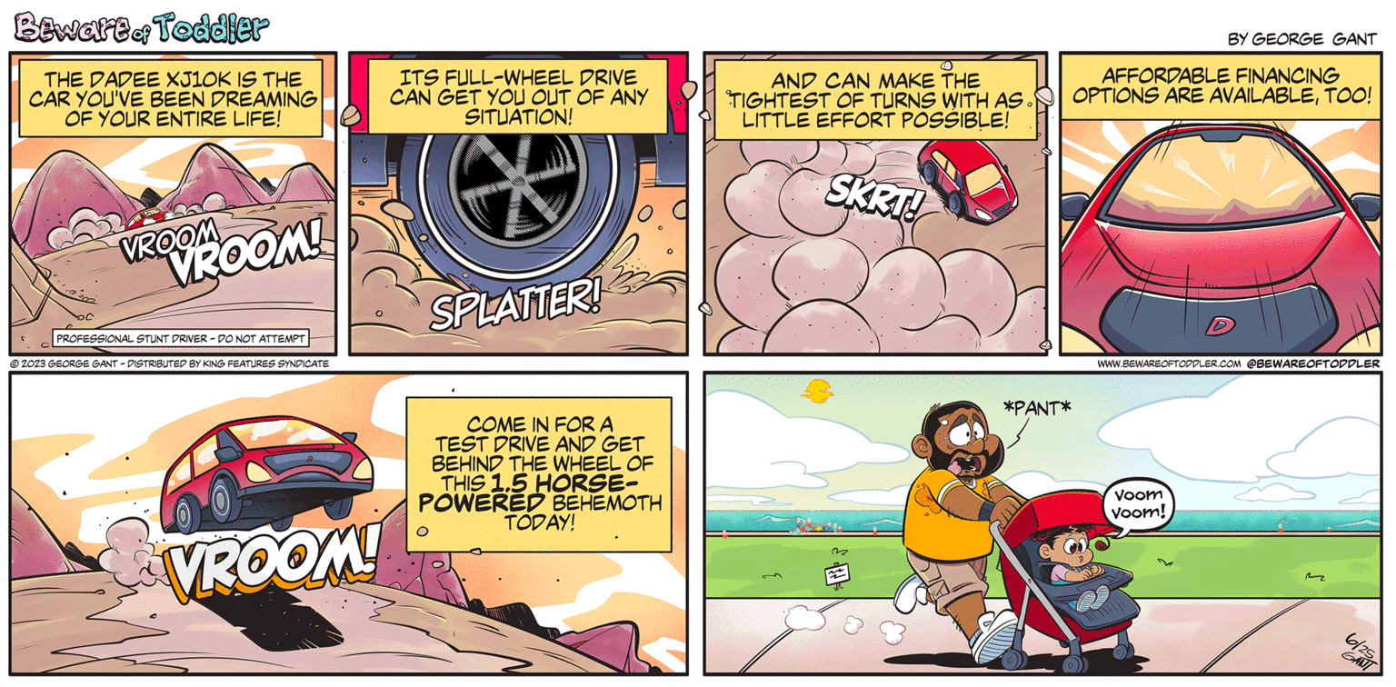 Fictional character OCR: Bewartor Toddler THE DADEE XJ10K IS THE CAR YOU'VE BEEN DREAMING OF YOUR ENTIRE LIFE! VROOM VROOM! PROFESSIONAL STUNT DRIVER - DO NOT ATTEMPT © 2023 GEORGE GANT - DISTRIBUTED BY KING FEATURES SYNDICATE VROOM! ITS FULL-WHEEL DRIVE CAN GET YOU OUT OF ANY SITUATION! * SPLATTER! COME IN FOR A TEST DRIVE AND GET BEHIND THE WHEEL OF THIS 1.5 HORSE- POWERED BEHEMOTH TODAY! AND CAN MAKE THE TIGHTEST OF TURNS WITH AS. LITTLE EFFORT POSSIBLE! SKRT! *PANT* BY GEORGE GANT AFFORDABLE FINANCING OPTIONS ARE AVAILABLETOO! WWW.BEWAREOFTODDLER.COM @BEWAREOFTODDLER Voom Voom! M 6/25 GANI Bewartor Toddler THE DADEE XJ10K IS THE CAR YOU'VE BEEN DREAMING OF YOUR ENTIRE LIFE ! VROOM VROOM ! PROFESSIONAL STUNT DRIVER - DO NOT ATTEMPT © 2023 GEORGE GANT - DISTRIBUTED BY KING FEATURES SYNDICATE VROOM ! ITS FULL - WHEEL DRIVE CAN GET YOU OUT OF ANY SITUATION ! * SPLATTER ! COME IN FOR A TEST DRIVE AND GET BEHIND THE WHEEL OF THIS 1.5 HORSE POWERED BEHEMOTH TODAY ! AND CAN MAKE THE TIGHTEST OF TURNS WITH AS . LITTLE EFFORT POSSIBLE ! SKRT ! * PANT * BY GEORGE GANT AFFORDABLE FINANCING OPTIONS ARE AVAILABLETOO ! WWW.BEWAREOFTODDLER.COM @BEWAREOFTODDLER Voom Voom ! M 6/25 GANI