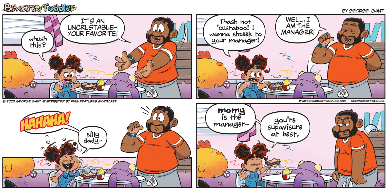Mammal OCR: Bewart. Toddler whush this? IT'S AN UNCRUSTABLE- YOUR FAVORITE! m © 2023 GEORGE GANT DISTRIBUTED BY KING FEATURES SYNDICATE HAHAHA! silly dady- 11 Thash not 'custaboo! I wanna shpeek to your manager! momy is the manager- WELLI AM THE MANAGER! BY GEORGE GANT you're supavisure at best. 0 0 O WWW.BEWAREOFTODDLER.COM @BEWAREOFTODDLER O 0 0 Bewart . Toddler whush this ? IT'S AN UNCRUSTABLE YOUR FAVORITE ! m © 2023 GEORGE GANT DISTRIBUTED BY KING FEATURES SYNDICATE HAHAHA ! silly dady 11 Thash not ' custaboo ! I wanna shpeek to your manager ! momy is the manager WELLI AM THE MANAGER ! BY GEORGE GANT you're supavisure at best . 0 0 O WWW.BEWAREOFTODDLER.COM @BEWAREOFTODDLER O 0 0