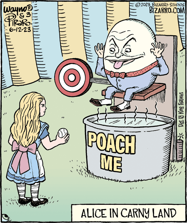 Humour OCR: Wayno? ?? PRORO 6.12.23 ALZ ?2023_BIZARRO STUDIOS BIZARRO.COM POACH ME ALICE IN CARNY LAND * Dist. by King Features Wayno? ?? PRORO 6.12.23 ALZ ?2023_BIZARRO STUDIOS BIZARRO.COM POACH ME ALICE IN CARNY LAND * Dist . by King Features