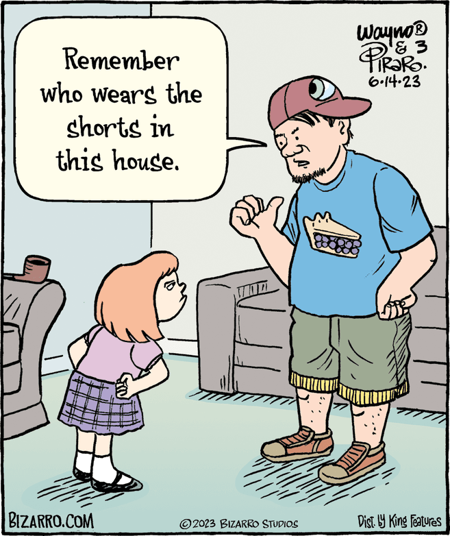 Parallel OCR: Remember who wears the shorts in this house. BIZARRO.COM ?2023 BIZARRO STUDIOS Wayno ? & 3 TIRARO. 6.14.23 Dist. by King Features Remember who wears the shorts in this house . BIZARRO.COM ?2023 BIZARRO STUDIOS Wayno ? & 3 TIRARO . 6.14.23 Dist . by King Features