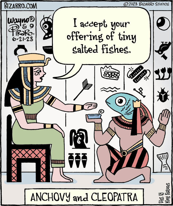 Illustration OCR: BIZARRO.COM Wayno? ? 9 PiRaRo. 6.21.23 I accept your offering of tiny salted fishes. KO KO 2023 BIZARRO STUDIOS KI )}}}))) ? ?? }}}) ANCHOVY and CLEOPATRA m TT Dist. by King Features BIZARRO.COM Wayno? ? 9 PiRaRo . 6.21.23 I accept your offering of tiny salted fishes . KO KO 2023 BIZARRO STUDIOS KI ) } } } ) ) ) ? ?? } } } ) ANCHOVY and CLEOPATRA m TT Dist . by King Features