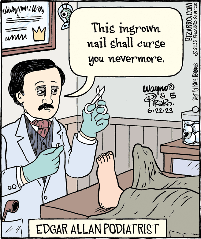 Sharing OCR: www.wm M www 00 Y This ingrown nail shall curse you nevermore. Wayno ? Palo ¹ & 5 6.22.23 EDGAR ALLAN PODIATRIST BIZARRO.COM Dist. by King Features ?2023 BIZARRO STUDIOS www.wm M www 00 Y This ingrown nail shall curse you nevermore . Wayno ? Palo ¹ & 5 6.22.23 EDGAR ALLAN PODIATRIST BIZARRO.COM Dist . by King Features ?2023 BIZARRO STUDIOS