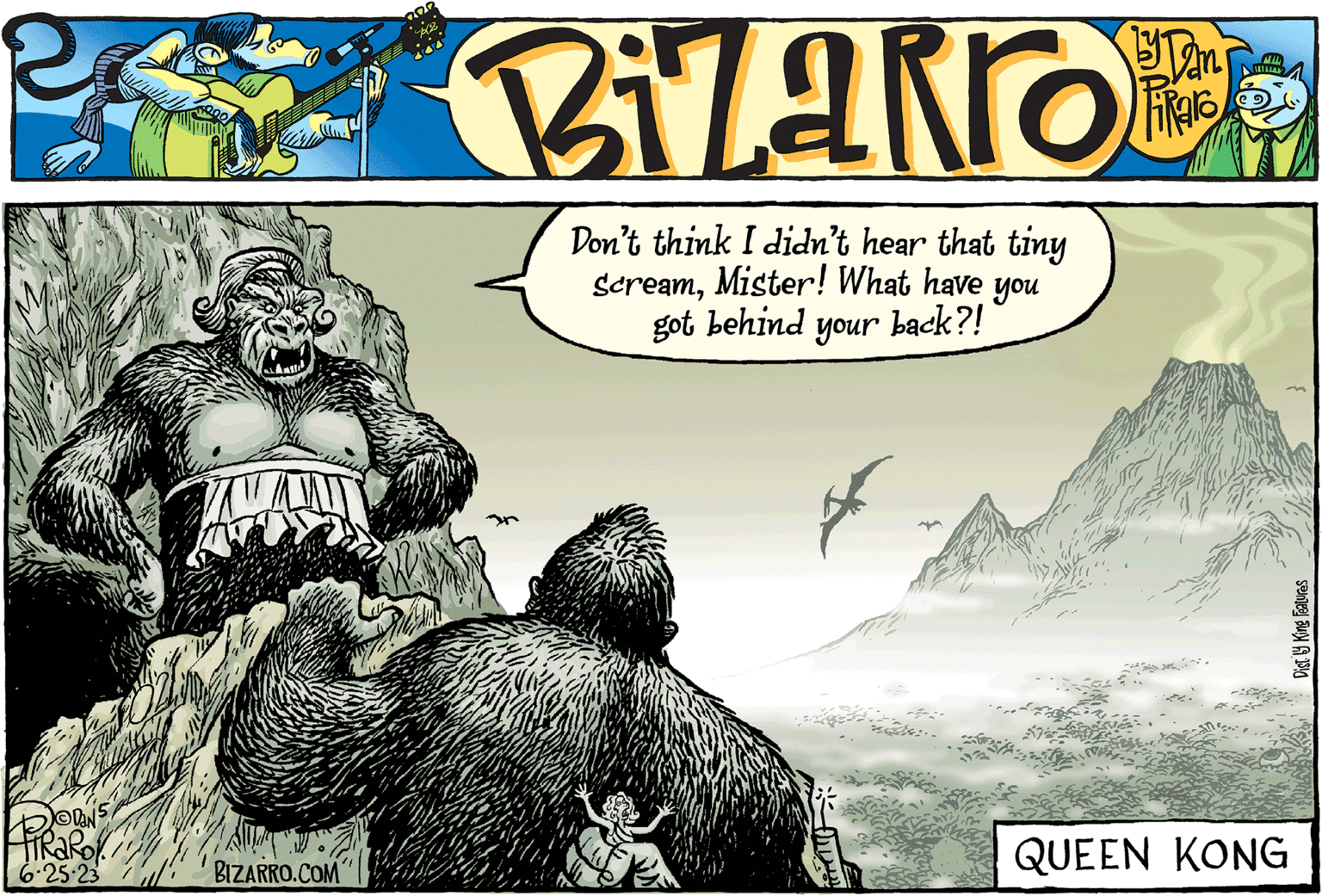 Comics OCR: PiRaRol 6.25.23 BIZARRO.COM Don't think I didn't hear that tiny Screammister! What have you got behind your back?! file. QUEEN KONG Dist. by King Features PiRaRol 6.25.23 BIZARRO.COM Don't think I didn't hear that tiny Screammister ! What have you got behind your back ?! file . QUEEN KONG Dist . by King Features