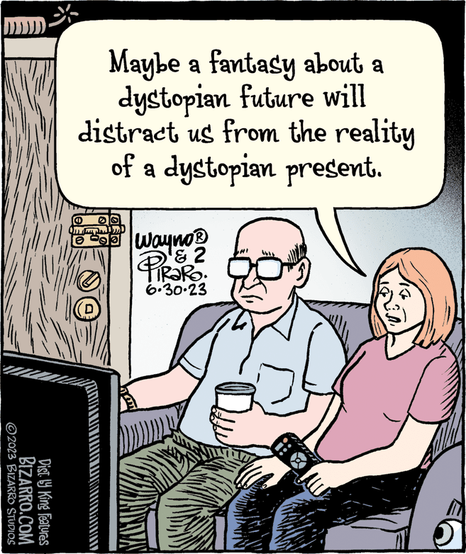Art OCR: * ?2023 BIZARRO STUDIOS BIZARRO.COM Dist. ly King Features Maybe a fantasy about a dystopian future will distract us from the reality of a dystopian present. D st Wayno? ? 2 TIRARO. 6.30.23 * ?2023 BIZARRO STUDIOS BIZARRO.COM Dist . ly King Features Maybe a fantasy about a dystopian future will distract us from the reality of a dystopian present . D st Wayno? ? 2 TIRARO . 6.30.23