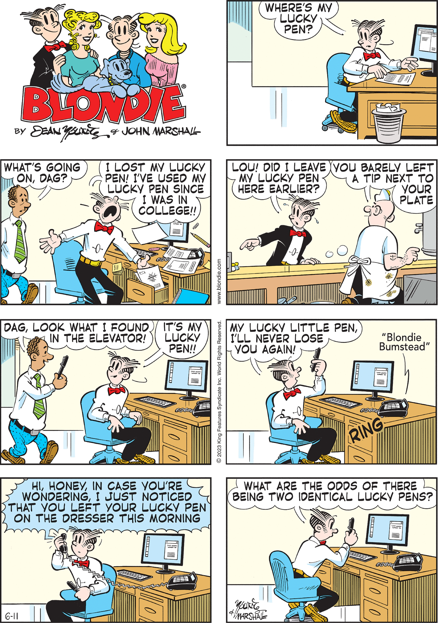 Rectangle OCR: BLONDIE BY DEAN YUN & JOHN MARSHALL WHAT'S GOING ONDAG? a I LOST MY LUCKY PEN! I'VE USED MY LUCKY PEN SINCE I WAS IN COLLEGE!! MY LUCKY LITTLE PENI'LL NEVER LOSE YOU AGAIN! "Blondie Bumstead" GGGGG RING E www.blondie.com O 2023 King Features Syndicate Inc. World Rights Reserved. OHNO! I CAN'T SIGN THIS!) LOU! DID I LEAVE YOU BARELY LEFT MY LUCKY PEN HERE EARLIER? A TIP NEXT TO YOUR PLATE 6-11 HIIN CASE YOU'RE WONDERINGI JUST NOTICED THAT YOU LEFT YOUR LUCKY PEN ON THE DRESSER THIS MORNING WHERE'S MY LUCKY PEN? DAGLOOK WHAT I FOUND IN THE ELEVATOR! & MARSHAL IT'S MY LUCKY PEN!! ? WHAT ARE THE ODDS OF THERE BEING TWO IDENTICAL LUCKY PENS? G6GOC DO GGGGG BLONDIE BY DEAN YUN & JOHN MARSHALL WHAT'S GOING ONDAG ? a I LOST MY LUCKY PEN ! I'VE USED MY LUCKY PEN SINCE I WAS IN COLLEGE !! MY LUCKY LITTLE PENI'LL NEVER LOSE YOU AGAIN ! " Blondie Bumstead " GGGGG RING E www.blondie.com O 2023 King Features Syndicate Inc. World Rights Reserved . OHNO ! I CAN'T SIGN THIS ! ) LOU ! DID I LEAVE YOU BARELY LEFT MY LUCKY PEN HERE EARLIER ? A TIP NEXT TO YOUR PLATE 6-11 HIIN CASE YOU'RE WONDERINGI JUST NOTICED THAT YOU LEFT YOUR LUCKY PEN ON THE DRESSER THIS MORNING WHERE'S MY LUCKY PEN ? DAGLOOK WHAT I FOUND IN THE ELEVATOR ! & MARSHAL IT'S MY LUCKY PEN !! ? WHAT ARE THE ODDS OF THERE BEING TWO IDENTICAL LUCKY PENS ? G6GOC DO GGGGG