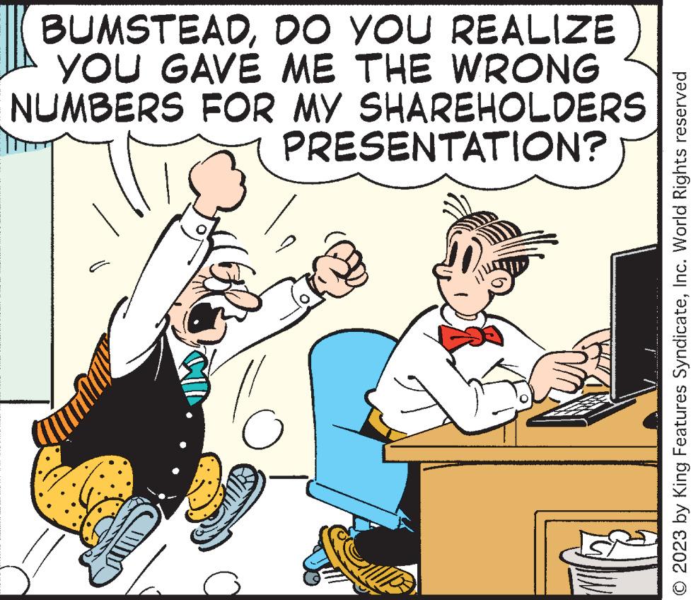 Conversation OCR: BUMSTEADDO YOU REALIZE YOU GAVE ME THE WRONG NUMBERS FOR MY SHAREHOLDERS PRESENTATION? o © 2023 by King Features SyndicateInc. World Rights reserved BUMSTEADDO YOU REALIZE YOU GAVE ME THE WRONG NUMBERS FOR MY SHAREHOLDERS PRESENTATION ? o © 2023 by King Features SyndicateInc. World Rights reserved