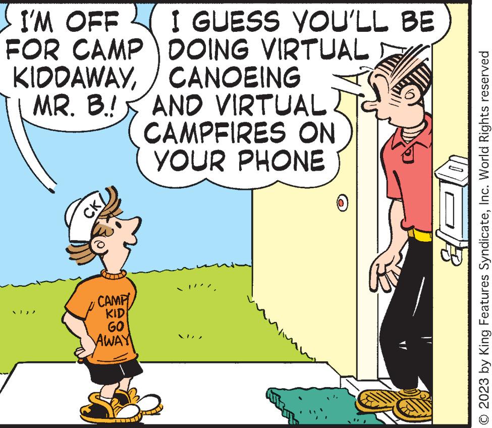 Interaction OCR: I'M OFF FOR CAMP KIDDAWAYMR. B.! AND VIRTUAL CAMPFIRES ON YOUR PHONE CK/ I GUESS YOU'LL BE DOING VIRTUAL / CANOEING CAMPI KID GO AWAY 2023 by King Features SyndicateInc. World Rights reserved I'M OFF FOR CAMP KIDDAWAYMR . B. ! AND VIRTUAL CAMPFIRES ON YOUR PHONE CK / I GUESS YOU'LL BE DOING VIRTUAL / CANOEING CAMPI KID GO AWAY 2023 by King Features SyndicateInc. World Rights reserved