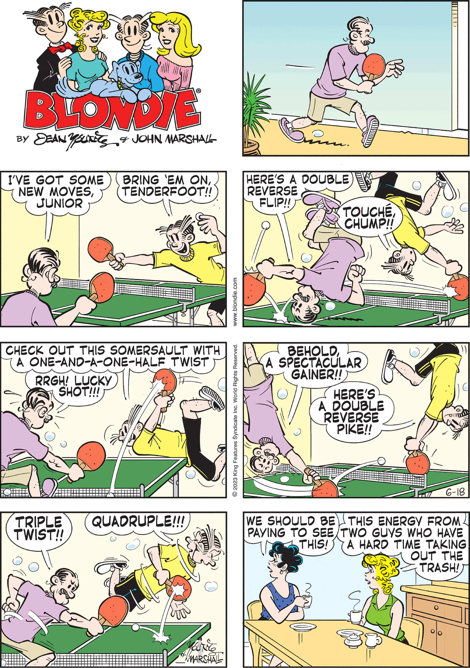 Line OCR: BLONDIE DEAN YOURE & JOHN MARSHALL I'VE GOT SOME BRING 'EM ONJUNIOR TENDERFOOT!! BEHOLDA SPECTACULAR GAINER!! HERE'S A DOUBLE REVERSE PIKE!! www.blondie.com ?2023 King Features Syndicate Inc. World Rights Reserved. HERE'S A DOUBLE REVERSE FLIP!! TRIPLE TWIST!! TOUCHE CHUMP!! QUADRUPLE!!! Min MARSHAL CHECK OUT THIS SOMERSAULT WITH A ONE-AND-A-ONE-HALF TWIST RRGH! LUCKY SHOT!!! WE SHOULD BE THIS ENERGY FROM PAYING TO SEE TWO GUYS WHO HAVE THIS! A HARD TIME TAKING OUT THE TRASH! BLONDIE DEAN YOURE & JOHN MARSHALL I'VE GOT SOME BRING ' EM ONNEW MOVESJUNIOR TENDERFOOT !! BEHOLDA SPECTACULAR GAINER !! HERE'S A DOUBLE REVERSE PIKE !! www.blondie.com ?2023 King Features Syndicate Inc. World Rights Reserved . HERE'S A DOUBLE REVERSE FLIP !! TRIPLE TWIST !! TOUCHE CHUMP !! QUADRUPLE !!! Min MARSHAL CHECK OUT THIS SOMERSAULT WITH A ONE - AND - A - ONE - HALF TWIST RRGH ! LUCKY SHOT !!! WE SHOULD BE THIS ENERGY FROM PAYING TO SEE TWO GUYS WHO HAVE THIS ! A HARD TIME TAKING OUT THE TRASH !