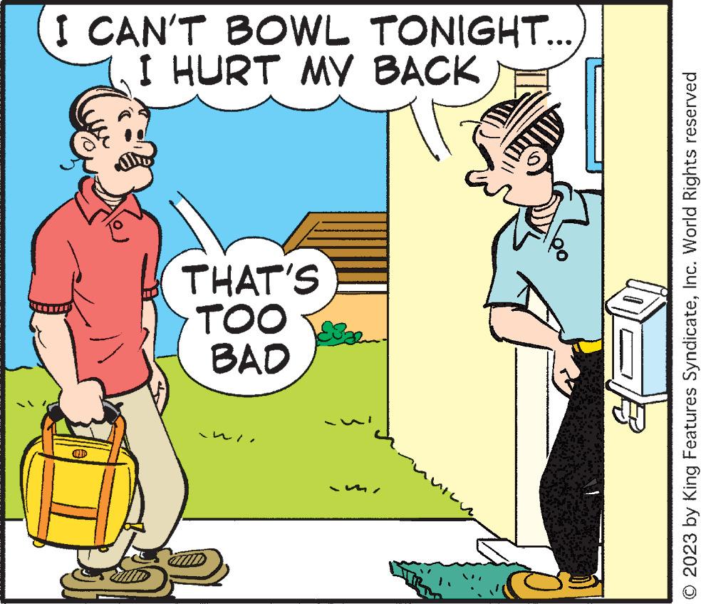 Font OCR: I CAN'T BOWL TONIGHT... I HURT MY BACK AD THAT'S TOO BAD © 2023 by King Features SyndicateInc. World Rights reserved I CAN'T BOWL TONIGHT ... I HURT MY BACK AD THAT'S TOO BAD © 2023 by King Features SyndicateInc. World Rights reserved