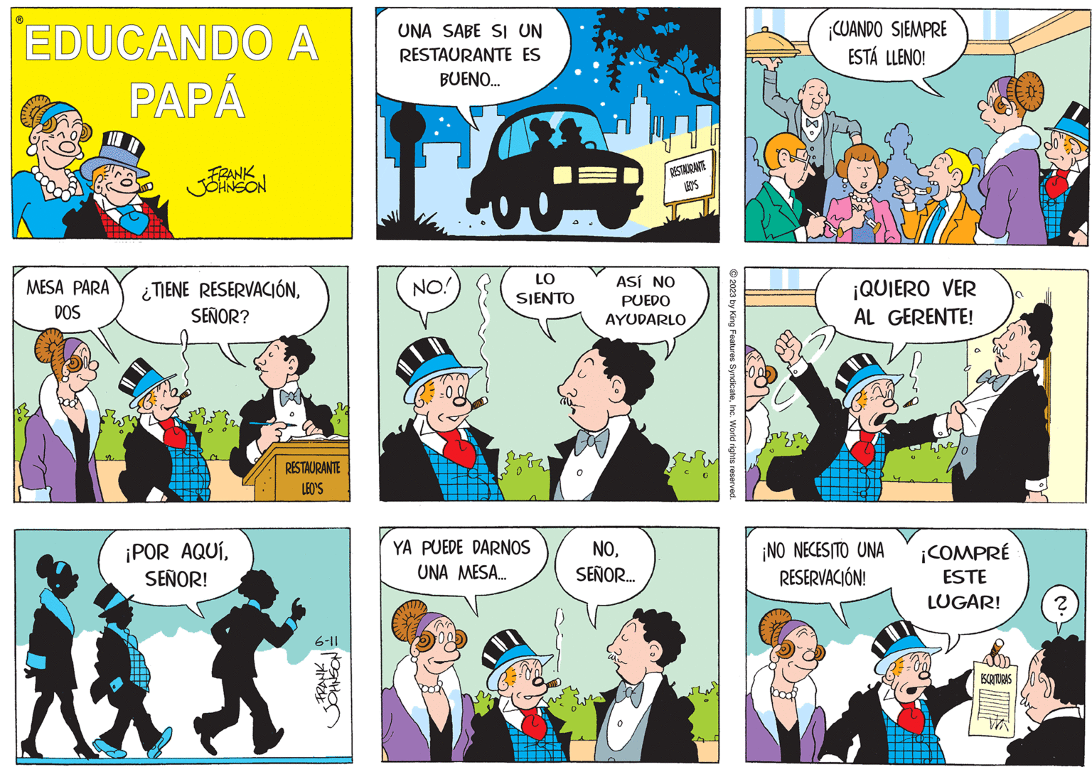 Sharing OCR: ? EDUCANDO A PAPÁ MESA PARA DOS n FRANK JOHNSON ¿TIENE RESERVACIÓNSEÑOR? ¡POR AQUÍSEÑOR! RESTAURANTE LEO'S -FRANKa NOSNHOC UNA SABE SI UN RESTAURANTE ES BUENO... NO! ? LO SIENTO YA PUEDE DARNOS UNA MESA... RESTAURANTE LEO'S ASÍ NO PUEDO AYUDARLO NOSEÑOR... wwwy © 2023 by King Features SyndicateInc. World rights reserved. ¡CUANDO SIEMPRE ESTÁ LLENO! ¡QUIERO VER AL GERENTE! ¡NO NECESITO UNA RESERVACIÓN! ¡COMPRÉ ESTE LUGAR! ESCRITURAS N. ? ? EDUCANDO A PAPÁ MESA PARA DOS n FRANK JOHNSON ¿ TIENE RESERVACIÓNSEÑOR ? ¡ POR AQUÍSEÑOR ! RESTAURANTE LEO'S -FRANKa NOSNHOC UNA SABE SI UN RESTAURANTE ES BUENO ... NO ! ? LO SIENTO YA PUEDE DARNOS UNA MESA ... RESTAURANTE LEO'S ASÍ NO PUEDO AYUDARLO NOSEÑOR ... wwwy © 2023 by King Features SyndicateInc. World rights reserved . ¡ CUANDO SIEMPRE ESTÁ LLENO ! ¡ QUIERO VER AL GERENTE ! ¡ NO NECESITO UNA RESERVACIÓN ! ¡ COMPRÉ ESTE LUGAR ! ESCRITURAS N. ?