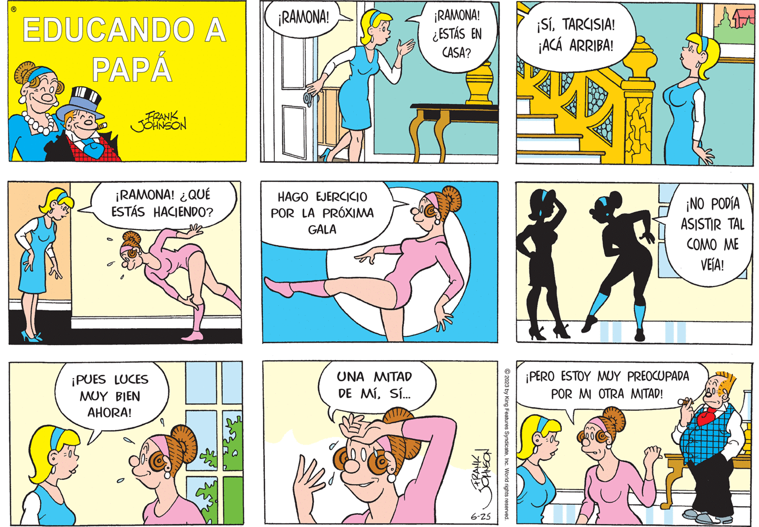 Rectangle OCR: EDUCANDO A PAPÁ FRANK JOHNSON ¡RAMONA! ¿QUÉ ESTÁS HACIENDO? ¡PUES LUCES MUY BIEN AHORA! ¡RAMONA! HAGO EJERCICIO POR LA PRÓXIMA GALA UNA MITAD DE MÍSÍ... ¡RAMONA! ¿ESTÁS EN CASA? FRANK JOHNSON 6-25 © 2023 by King Features SyndicateInc. World rights reserved. ¡SíTARCISIA! ¡ACÁ ARRIBA! ¡NO PODÍA ASISTIR TAL COMO ME VEÍA! ¡PERO ESTOY MUY PREOCUPADA POR MI OTRA MITAD! [ EDUCANDO A PAPÁ FRANK JOHNSON ¡ RAMONA ! ¿ QUÉ ESTÁS HACIENDO ? ¡ PUES LUCES MUY BIEN AHORA ! ¡ RAMONA ! HAGO EJERCICIO POR LA PRÓXIMA GALA UNA MITAD DE MÍSÍ ... ¡ RAMONA ! ¿ ESTÁS EN CASA ? FRANK JOHNSON 6-25 © 2023 by King Features SyndicateInc. World rights reserved . ¡ SíTARCISIA ! ¡ ACÁ ARRIBA ! ¡ NO PODÍA ASISTIR TAL COMO ME VEÍA ! ¡ PERO ESTOY MUY PREOCUPADA POR MI OTRA MITAD ! [