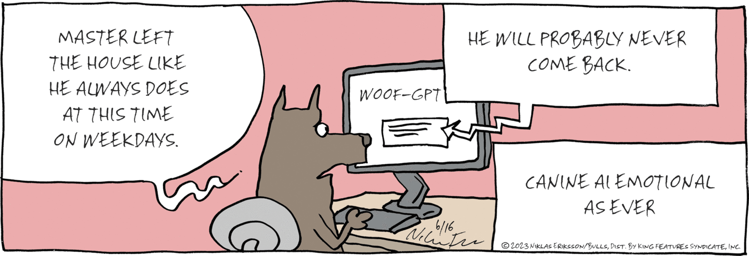 Design OCR: MASTER LEFT THE HOUSE LIKE HE ALWAYS DOES AT THIS TIME ON WEEKDAYS. WOOF-GPT 2023 NIKLAS ERIKSSON/BULLSINC. 6/16 HE WILL PROBABLY NEVER COME BACK. CANINE AL EMOTIONAL AS EVER MASTER LEFT THE HOUSE LIKE HE ALWAYS DOES AT THIS TIME ON WEEKDAYS . WOOF - GPT 2023 NIKLAS ERIKSSON / BULLSDIST . BY KING FEATURES SYNDICATEINC . 6/16 HE WILL PROBABLY NEVER COME BACK . CANINE AL EMOTIONAL AS EVER