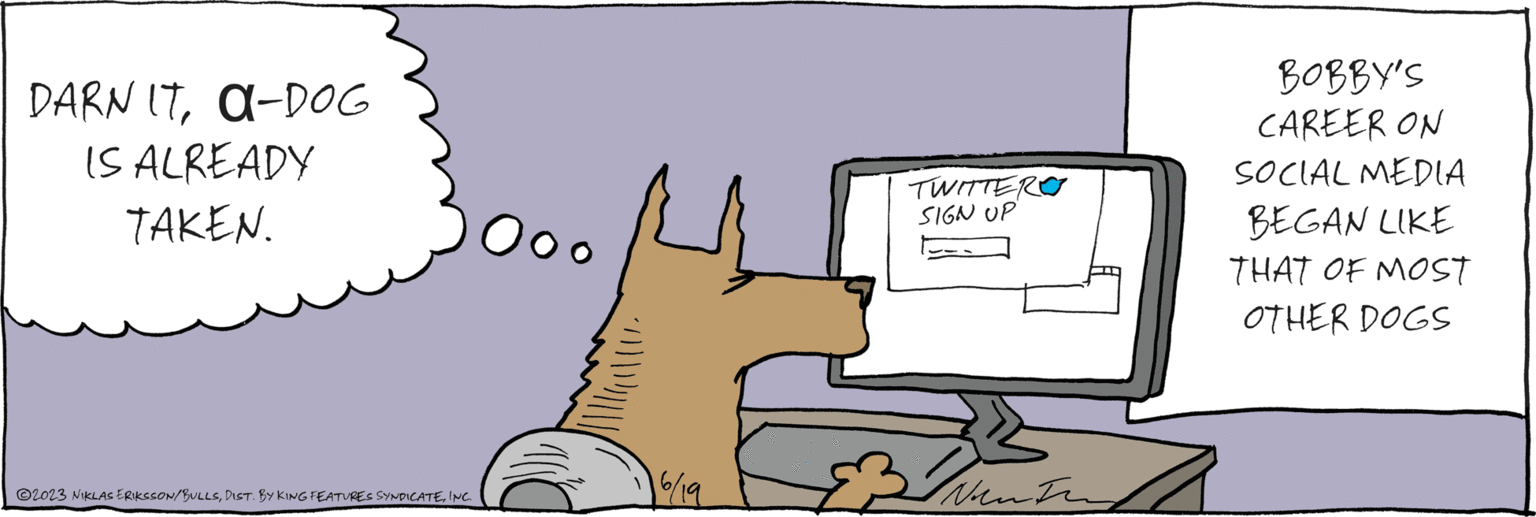 Input device OCR: DARN IT?-DOG IS ALREADY TAKEN. 6/19 TWITTER SIGN UP IN I vent inting BOBBY'S CAREER ON SOCIAL MEDIA BEGAN LIKE THAT OF MOST OTHER DOGS ?2023 NIKLAS ERIKSSON/BULLSINC. DARN IT? - DOG IS ALREADY TAKEN . 6/19 TWITTER SIGN UP IN I vent inting BOBBY'S CAREER ON SOCIAL MEDIA BEGAN LIKE THAT OF MOST OTHER DOGS ?2023 NIKLAS ERIKSSON / BULLSDIST . BY KING FEATURES SYNDICATEINC .
