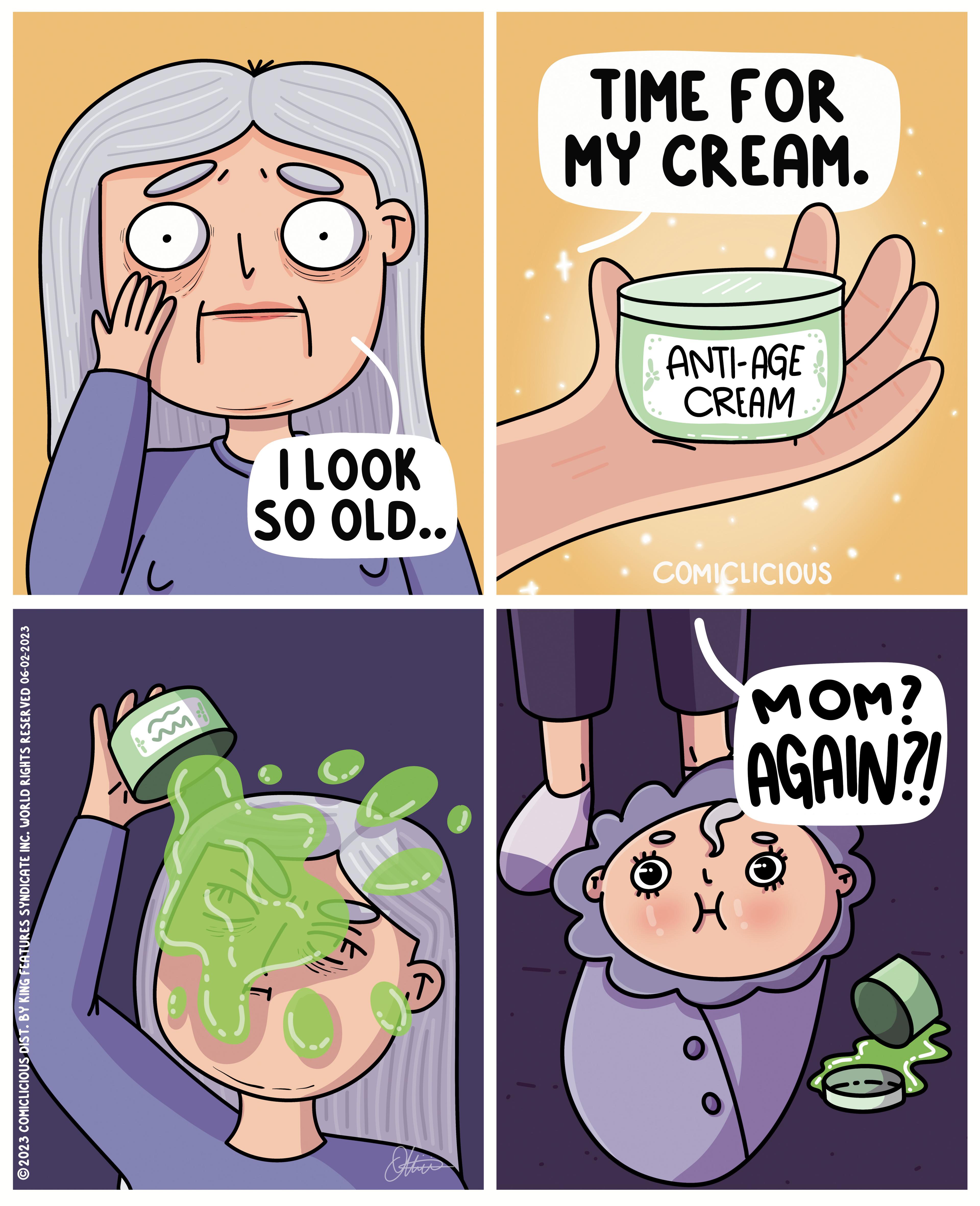 Happy OCR: ?2023 COMICLICIOUS DIST. BY KING FEATURES SYNDICATE INC. WORLD RIGHTS RESERVED 06-02-2023 -- I LOOK SO OLD.. Other TIME FOR MY CREAM. ANTI-AGE CREAM COMICLICIOUS MOM? AGAIN?! 8 H ?2023 COMICLICIOUS DIST . BY KING FEATURES SYNDICATE INC . WORLD RIGHTS RESERVED 06-02-2023 -- I LOOK SO OLD .. Other TIME FOR MY CREAM . ANTI - AGE CREAM COMICLICIOUS MOM ? AGAIN ?! 8 H