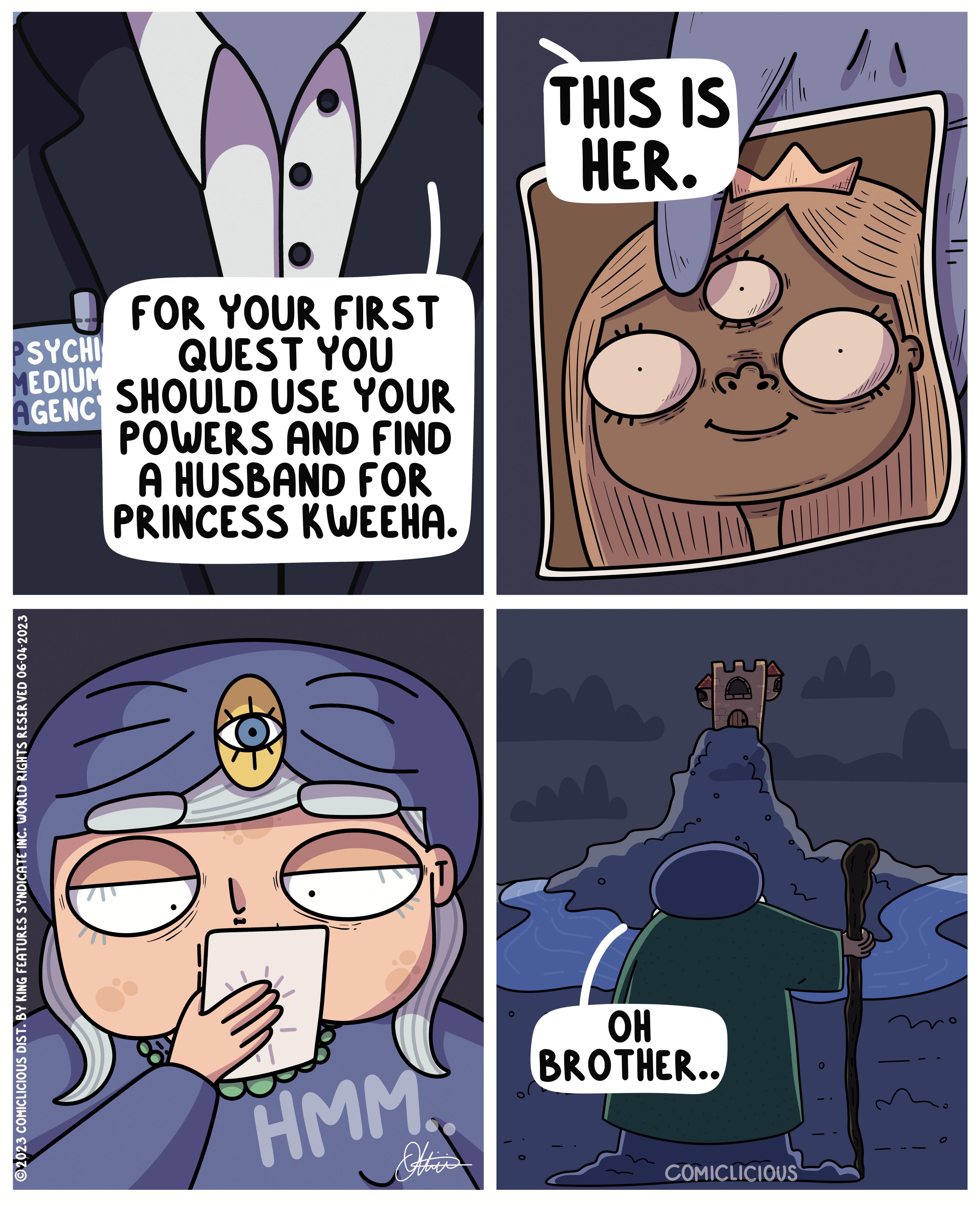 Fictional character OCR: FOR YOUR FIRST PSYCHI MEDIUM QUEST YOU AGENC SHOULD USE YOUR POWERS AND FIND A HUSBAND FOR PRINCESS KWEEHA. ?2023 COMICLICIOUS DIST. BY KING FEATURES SYNDICATE INC. WORLD RIGHTS RESERVED 06-04-2023 HMM. THIS IS HER. 1 OH BROTHER.. COMICLICIOUS FOR YOUR FIRST PSYCHI MEDIUM QUEST YOU AGENC SHOULD USE YOUR POWERS AND FIND A HUSBAND FOR PRINCESS KWEEHA . ?2023 COMICLICIOUS DIST . BY KING FEATURES SYNDICATE INC . WORLD RIGHTS RESERVED 06-04-2023 HMM . THIS IS HER . 1 OH BROTHER .. COMICLICIOUS