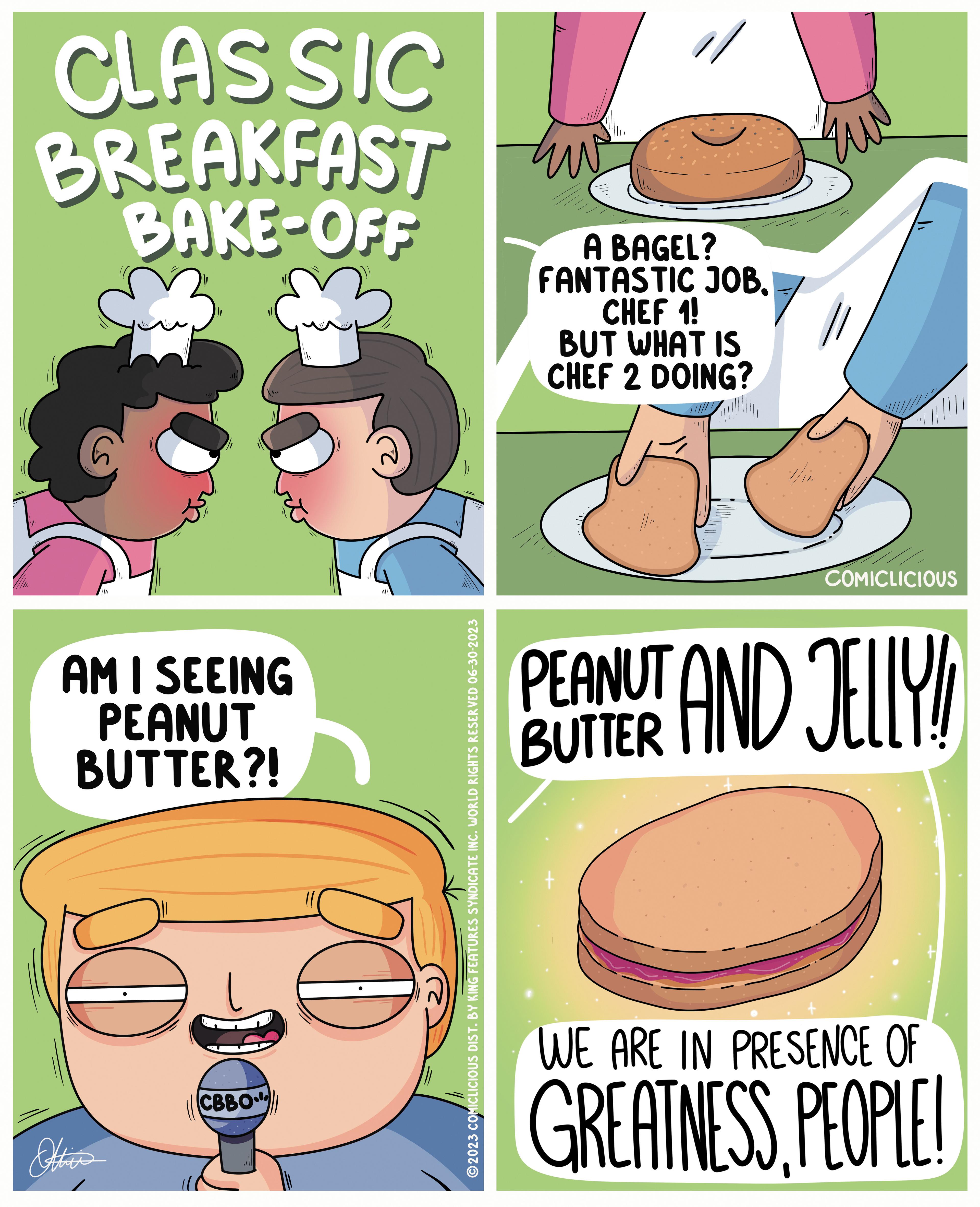 Font OCR: CLASSIC BREAKFAST BAKE-OFF AM I SEEING PEANUT BUTTER?! Ottica CBBO ?2023 COMICLICIOUS DIST. BY KING FEATURES SYNDICATE INC. WORLD RIGHTS RESERVED 06-30-2023 ??? A BAGEL? FANTASTIC JOBCHEF 1! BUT WHAT IS CHEF 2 DOING? COMICLICIOUS PEANUT AND JELLY! WE ARE IN PRESENCE OF GREATNESSPEOPLE! CLASSIC BREAKFAST BAKE - OFF AM I SEEING PEANUT BUTTER ?! Ottica CBBO ?2023 COMICLICIOUS DIST . BY KING FEATURES SYNDICATE INC . WORLD RIGHTS RESERVED 06-30-2023 ??? A BAGEL ? FANTASTIC JOBCHEF 1 ! BUT WHAT IS CHEF 2 DOING ? COMICLICIOUS PEANUT AND JELLY ! WE ARE IN PRESENCE OF GREATNESSPEOPLE !