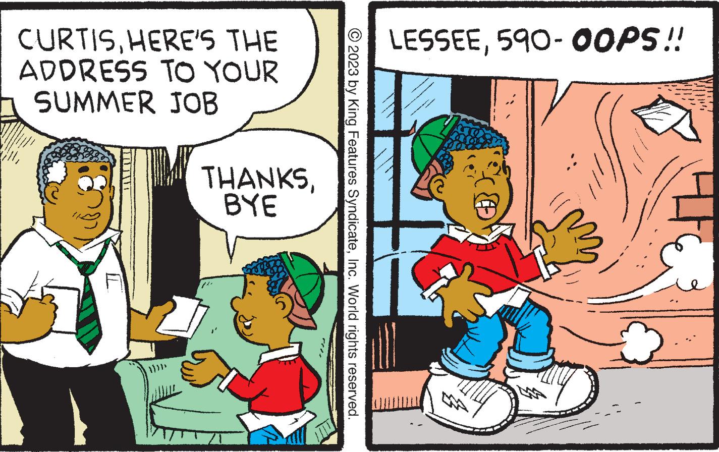 Comics OCR: CURTISHERE'S THE ADDRESS TO YOUR h SUMMER JOB THANKSBYE © 2023 by King Features SyndicateInc. World rights reserved. LESSEE590-OOPS!! 40 CURTISHERE'S THE ADDRESS TO YOUR h SUMMER JOB THANKSBYE © 2023 by King Features SyndicateInc. World rights reserved . LESSEE590 - OOPS !! 40