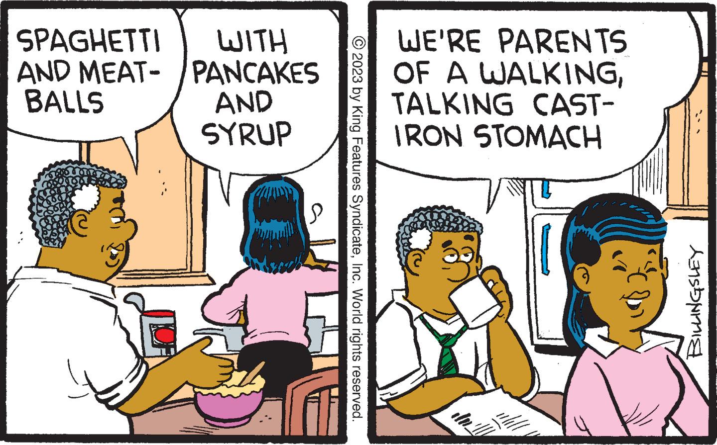 Font OCR: SPAGHETTI WITH AND MEAT-/PANCAKES BALLS AND SYRUP © 2023 by King Features SyndicateInc. World rights reserved. WE'RE PARENTS OF A WALKINGTALKING CAST- IRON STOMACH do 20 wall BILLINGSLEY SPAGHETTI WITH AND MEAT- / PANCAKES BALLS AND SYRUP © 2023 by King Features SyndicateInc. World rights reserved . WE'RE PARENTS OF A WALKINGTALKING CAST IRON STOMACH do 20 wall BILLINGSLEY