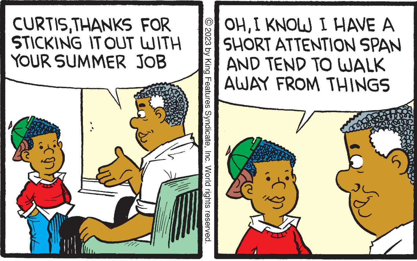 People OCR: CURTISTHANKS FOR STICKING IT OUT WITH YOUR SUMMER JOB © 2023 by King Features SyndicateInc. World rights reserved. OHI KNOW I HAVE A SHORT ATTENTION SPAN AND TEND TO WALK AWAY FROM THINGS 204 CURTISTHANKS FOR STICKING IT OUT WITH YOUR SUMMER JOB © 2023 by King Features SyndicateInc. World rights reserved . OHI KNOW I HAVE A SHORT ATTENTION SPAN AND TEND TO WALK AWAY FROM THINGS 204