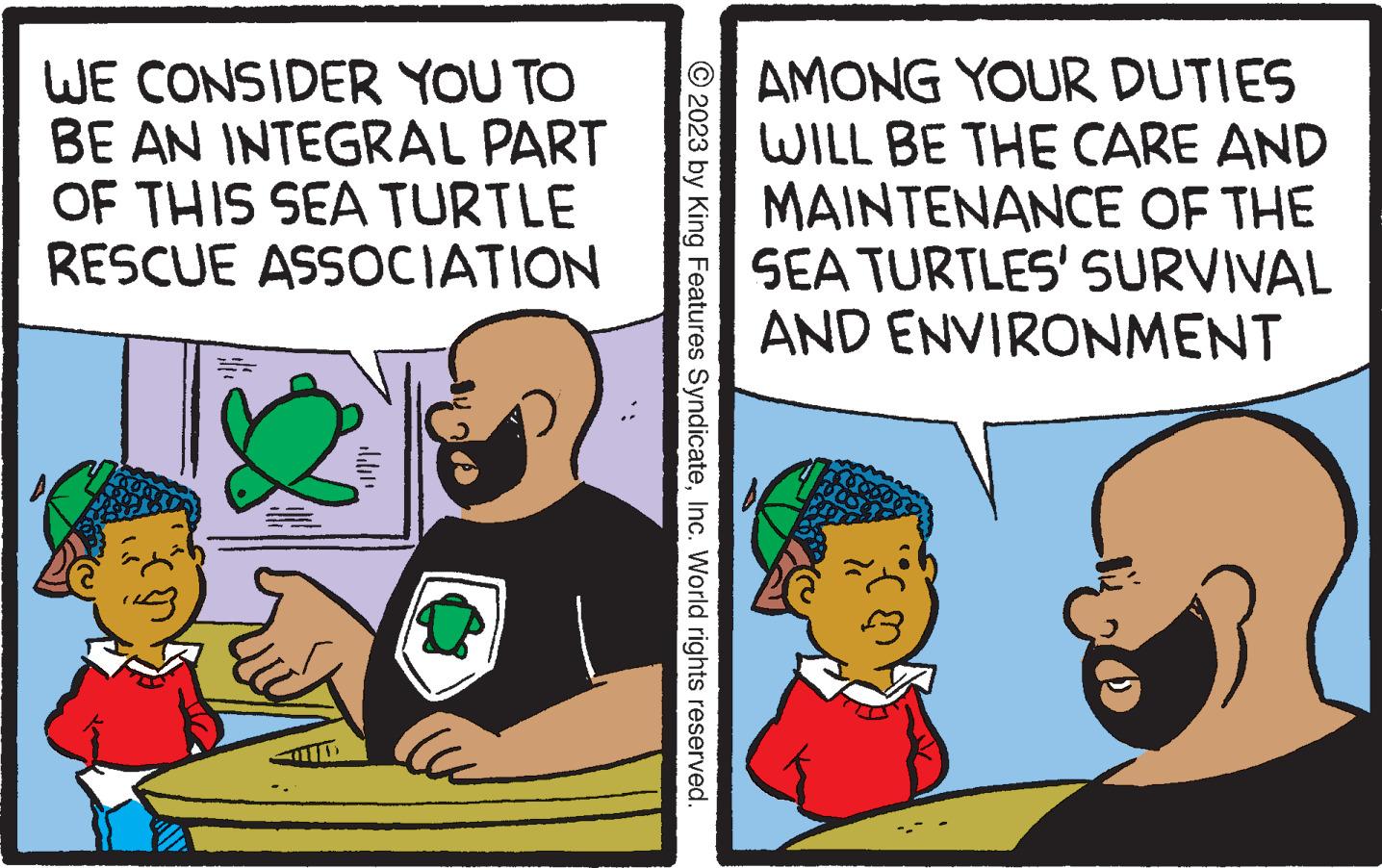 Comics OCR: WE CONSIDER YOU TO BE AN INTEGRAL PART OF THIS SEA TURTLE RESCUE ASSOCIATION Ccc © 2023 by King Features SyndicateInc. World rights reserved. AMONG YOUR DUTIES WILL BE THE CARE AND MAINTENANCE OF THE SEA TURTLES' SURVIVAL AND ENVIRONMENT m WE CONSIDER YOU TO BE AN INTEGRAL PART OF THIS SEA TURTLE RESCUE ASSOCIATION Ccc © 2023 by King Features SyndicateInc. World rights reserved . AMONG YOUR DUTIES WILL BE THE CARE AND MAINTENANCE OF THE SEA TURTLES ' SURVIVAL AND ENVIRONMENT m