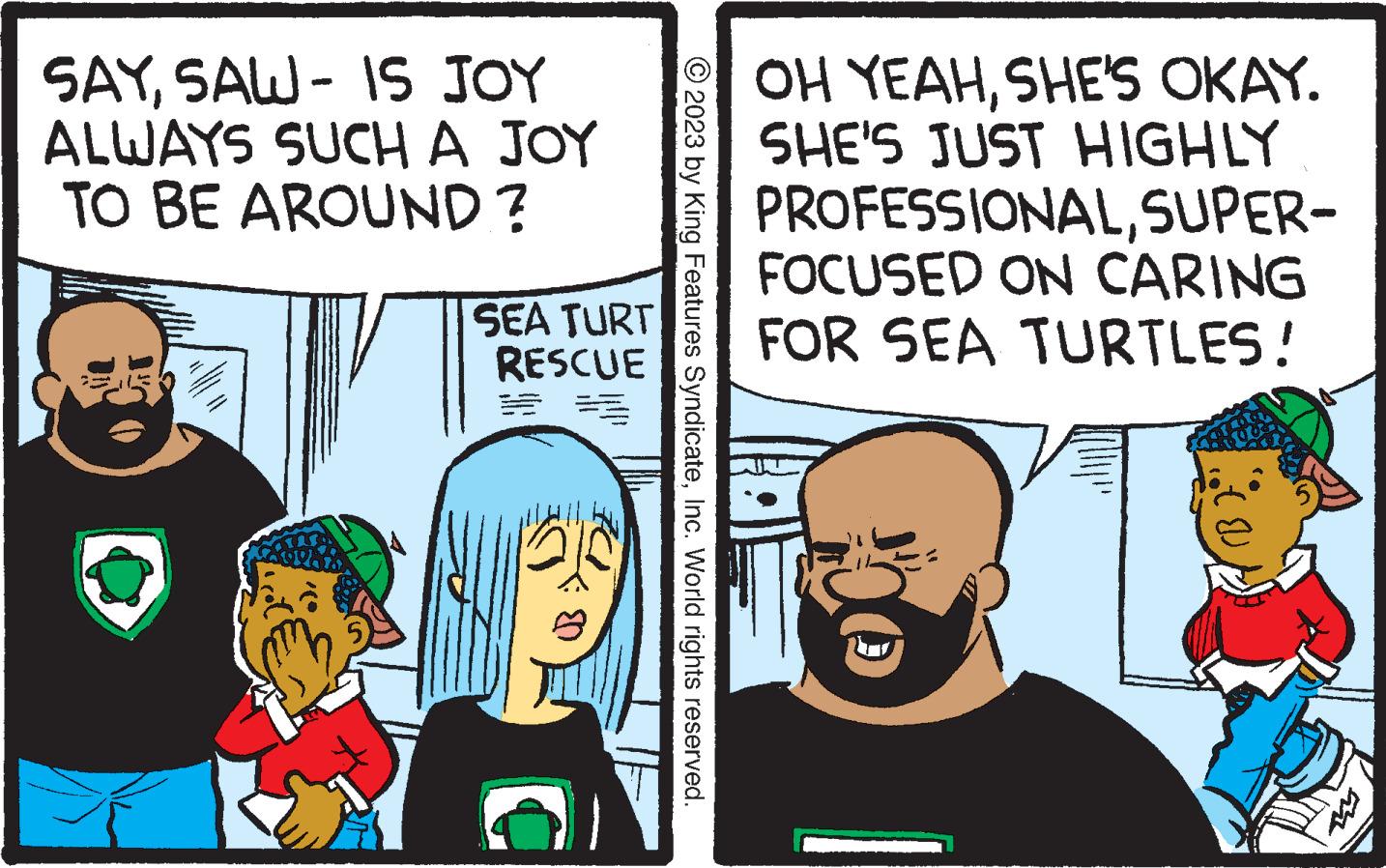 Illustration OCR: SAYSAW - IS JOY ALWAYS SUCH A JOY TO BE AROUND? w - SEA TURT RESCUE 21:0 © 2023 by King Features SyndicateInc. World rights reserved. OH YEAHSHE'S OKAY. SHE'S JUST HIGHLY PROFESSIONALSUPER- FOCUSED ON CARING FOR SEA TURTLES! SAYSAW - IS JOY ALWAYS SUCH A JOY TO BE AROUND ? w - SEA TURT RESCUE 21 : 0 © 2023 by King Features SyndicateInc. World rights reserved . OH YEAHSHE'S OKAY . SHE'S JUST HIGHLY PROFESSIONALSUPER FOCUSED ON CARING FOR SEA TURTLES !