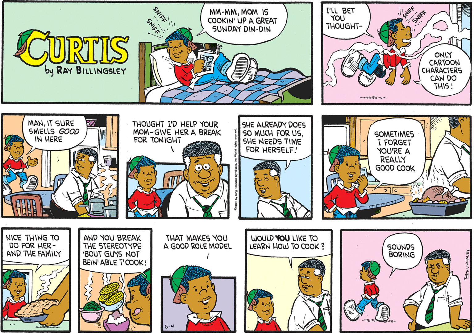 Font OCR: CURTIS by RAY BILLINGSLEY MANIT SURE SMELLS GOOD IN HERE NICE THING TO DO FOR HER- AND THE FAMILY SNIFF SNIFF THOUGHT I'D HELP YOUR MOM-GIVE HER A BREAK FOR TONIGHT AND YOU BREAK THE STEREOTYPE 'BOUT GUYS NOT BEIN' ABLE T'COOK! MM-MMMOM 15 COOKIN' UP A GREAT SUNDAY DIN-DIN THAT MAKES YOU A GOOD ROLE MODEL 1 6-4 TILL ?2023 by King Features SyndicateInc. SHE ALREADY DOES SO MUCH FOR USSHE NEEDS TIME FOR HERSELF! WOULD YOU LIKE TO LEARN HOW TO COOK? I'LL BET YOU THOUGHT- TON SNIFF SNIFF - SOMETIMES I FORGET YOU'RE A REALLY GOOD COOK SOUNDS BORING WATUMIA ONLY CARTOON CHARACTERS CAN DO THIS! BILLINGSLEY CURTIS by RAY BILLINGSLEY MANIT SURE SMELLS GOOD IN HERE NICE THING TO DO FOR HER AND THE FAMILY SNIFF SNIFF THOUGHT I'D HELP YOUR MOM - GIVE HER A BREAK FOR TONIGHT AND YOU BREAK THE STEREOTYPE ' BOUT GUYS NOT BEIN ' ABLE T'COOK ! MM - MMMOM 15 COOKIN ' UP A GREAT SUNDAY DIN - DIN THAT MAKES YOU A GOOD ROLE MODEL 1 6-4 TILL ?2023 by King Features SyndicateInc. SHE ALREADY DOES SO MUCH FOR USSHE NEEDS TIME FOR HERSELF ! WOULD YOU LIKE TO LEARN HOW TO COOK ? I'LL BET YOU THOUGHT TON SNIFF SNIFF - SOMETIMES I FORGET YOU'RE A REALLY GOOD COOK SOUNDS BORING WATUMIA ONLY CARTOON CHARACTERS CAN DO THIS ! BILLINGSLEY