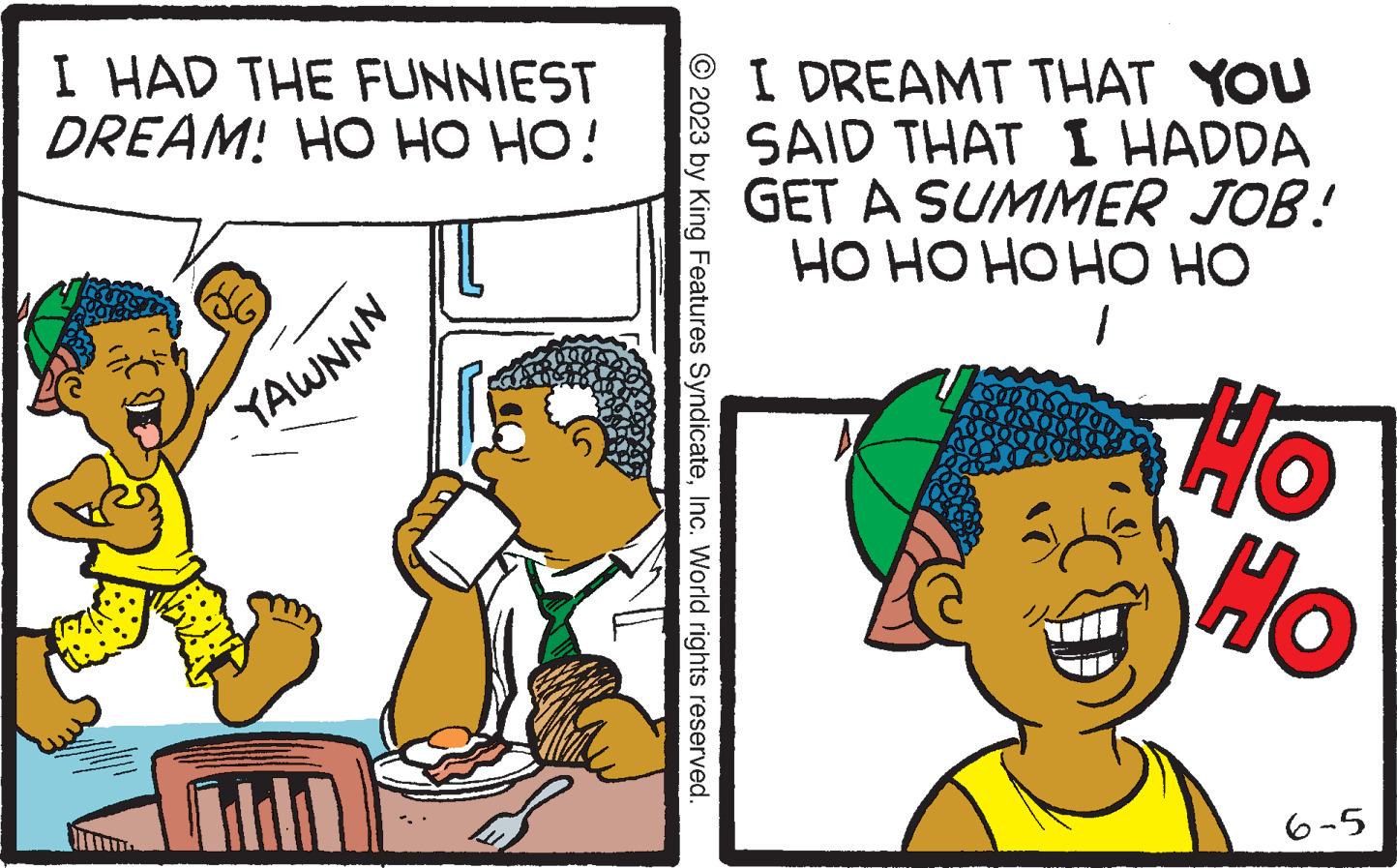 Line OCR: I HAD THE FUNNIEST DREAM! HO HO HO! DG YAWNNN All © 2023 by King Features SyndicateInc. World rights reserved. I DREAMT THAT YOU SAID THAT I HADDA GET A SUMMER JOB! HO HO HO HO HO 1 Ho Ho 6-5 I HAD THE FUNNIEST DREAM ! HO HO HO ! DG YAWNNN All © 2023 by King Features SyndicateInc. World rights reserved . I DREAMT THAT YOU SAID THAT I HADDA GET A SUMMER JOB ! HO HO HO HO HO 1 Ho Ho 6-5