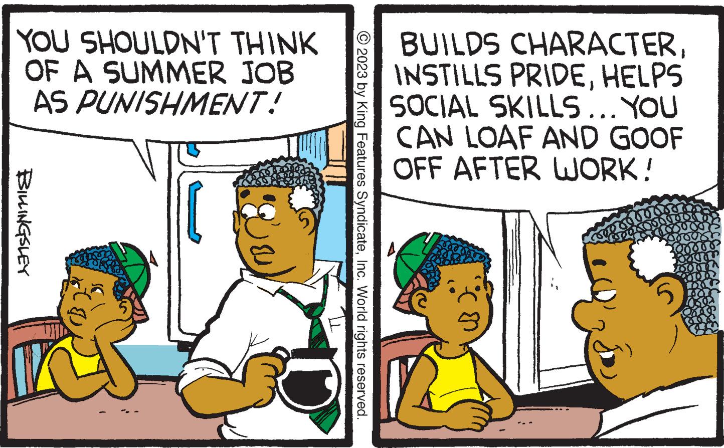 Font OCR: YOU SHOULDN'T THINK OF A SUMMER JOB AS PUNISHMENT! BILLINGSLEY © 2023 by King Features SyndicateInc. World rights reserved. BUILDS CHARACTERHELPS SOCIAL SKILLS... YOU CAN LOAF AND GOOF OFF AFTER WORK! 3009 1000 10000 10004 000 100 Ca YOU SHOULDN'T THINK OF A SUMMER JOB AS PUNISHMENT ! BILLINGSLEY © 2023 by King Features SyndicateInc. World rights reserved . BUILDS CHARACTERINSTILLS PRIDEHELPS SOCIAL SKILLS ... YOU CAN LOAF AND GOOF OFF AFTER WORK ! 3009 1000 10000 10004 000 100 Ca