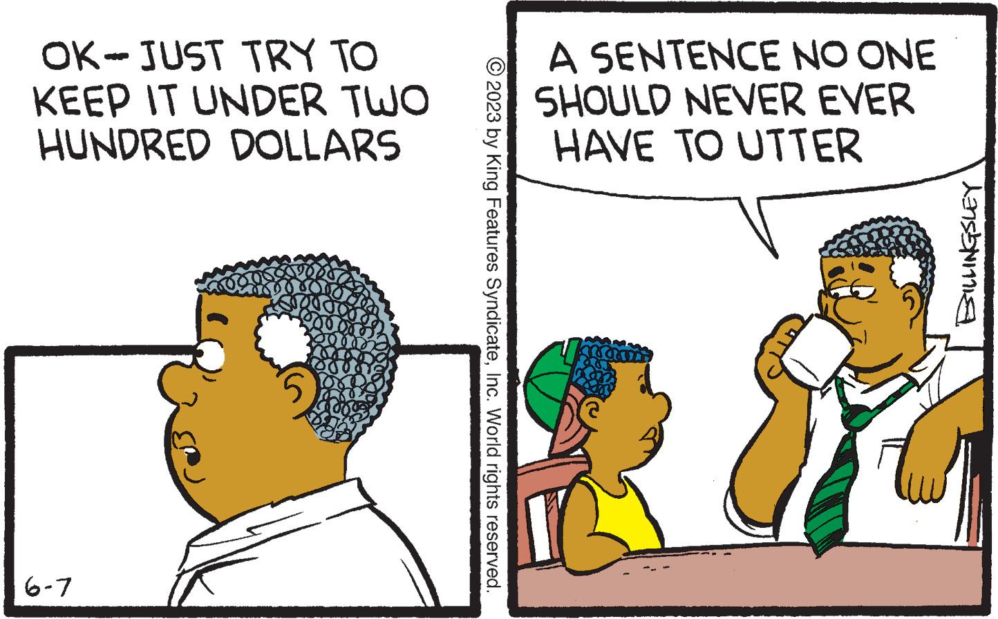 Adaptation OCR: OK-JUST TRY TO KEEP IT UNDER TWO HUNDRED DOLLARS 6-7 or © 2023 by King Features SyndicateInc. World rights reserved. A SENTENCE NO ONE SHOULD NEVER EVER HAVE TO UTTER ALLIME BILLINGSLEY OK - JUST TRY TO KEEP IT UNDER TWO HUNDRED DOLLARS 6-7 or © 2023 by King Features SyndicateInc. World rights reserved . A SENTENCE NO ONE SHOULD NEVER EVER HAVE TO UTTER ALLIME BILLINGSLEY