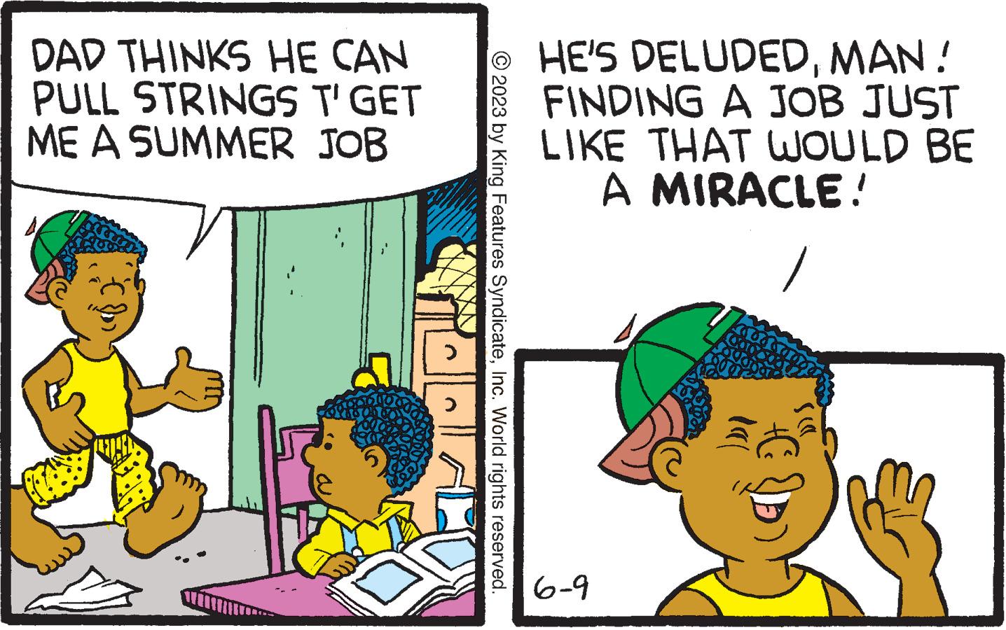 Happy OCR: DAD THINKS HE CAN PULL STRINGS T'GET ME A SUMMER JOB K > > © 2023 by King Features SyndicateInc. World rights reserved. HE'S DELUDEDMAN! FINDING A JOB JUST LIKE THAT WOULD BE MIRACLE! A 6-9 )))) +C DAD THINKS HE CAN PULL STRINGS T'GET ME A SUMMER JOB K > > © 2023 by King Features SyndicateInc. World rights reserved . HE'S DELUDEDMAN ! FINDING A JOB JUST LIKE THAT WOULD BE MIRACLE ! A 6-9 ) ) ) ) + C